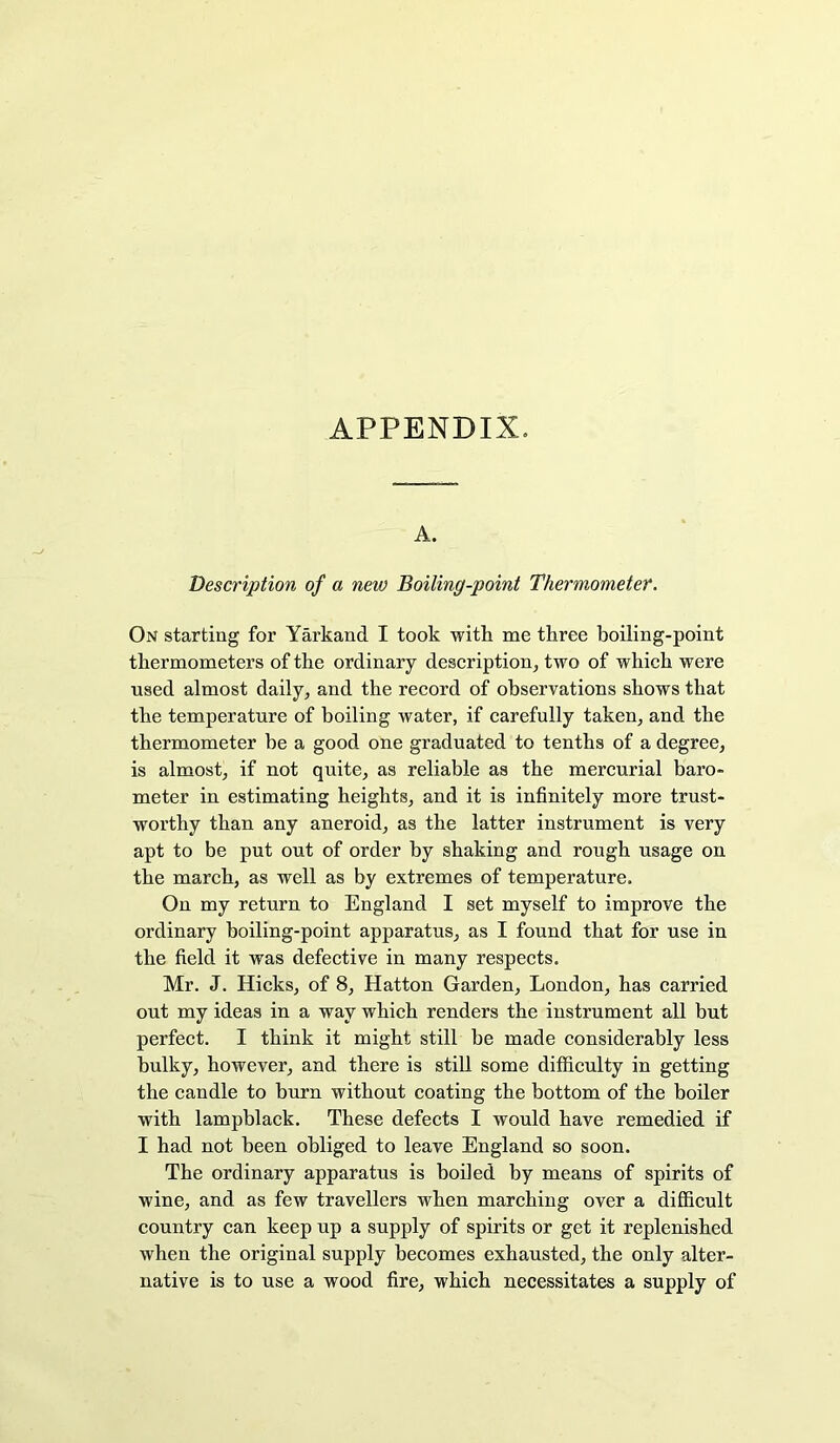 A. Description of a new Boiling-point Thermometer. On starting for Yarkand I took with me three boiling-point thermometers of the ordinary description, two of which were ■used almost daily, and the record of observations shows that the temperature of boiling water, if carefully taken, and the thermometer be a good one graduated to tenths of a degree, is almost, if not quite, as reliable as the mercurial baro- meter in estimating heights, and it is infinitely more trust- worthy than any aneroid, as the latter instrument is very apt to be put out of order by shaking and rough usage on the march, as well as by extremes of temperature. On my return to England I set myself to improve the ordinary boiling-point apparatus, as I found that for use in the field it was defective in many respects. Mr. J. Hicks, of 8, Hatton Garden, London, has carried out my ideas in a way which renders the instrument all but perfect. I think it might still be made considerably less bulky, however, and there is still some difficulty in getting the candle to burn without coating the bottom of the boiler with lampblack. These defects I would have remedied if I had not been obliged to leave England so soon. The ordinary apparatus is boiled by means of spirits of wine, and as few travellers when marching over a difficult country can keep up a supply of spirits or get it replenished when the original supply becomes exhausted, the only alter- native is to use a wood fire, which necessitates a supply of