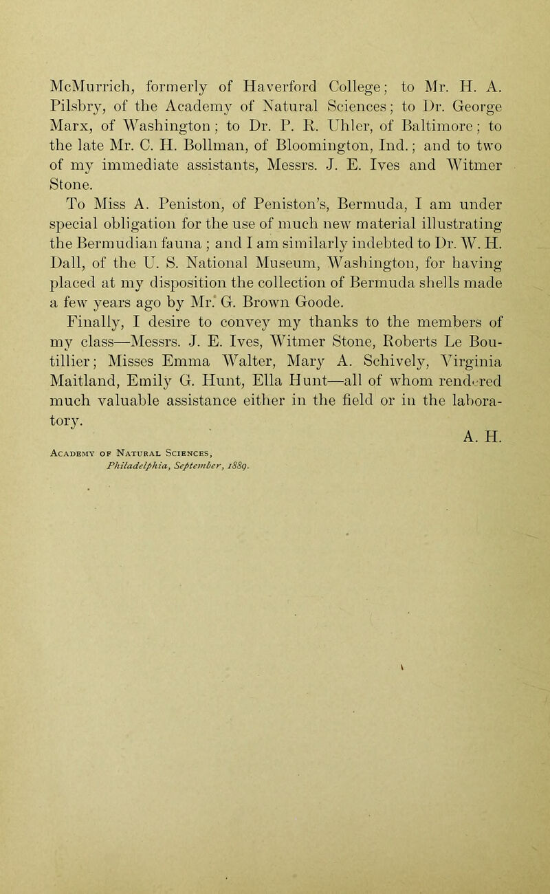 McMurrich, formerly of Haverford College; to Mr. H. A. Pilsbry, of the Academy of Natural Sciences; to Dr. George Marx, of Washington; to Dr. P. R. Uliler, of Baltimore; to the late Mr. C. H. Bollman, of Bloomington, Ind.; and to two of my immediate assistants, Messrs. J. E. Ives and Witmer Stone. To Miss A. Peniston, of Peniston’s, Bermuda, I am under special obligation for the use of much new material illustrating the Bermudian fauna ; and I am similarly indebted to Dr. W. IP. Dali, of the U. S. National Museum, Washington, for having- placed at my disposition the collection of Bermuda shells made a few years ago by Mr. G. Brown Goode. Finally, I desire to convey my thanks to the members of my class—Messrs. J. E. Ives, Witmer Stone, Roberts Le Bou- tillier; Misses Emma Walter, Mary A. Schively, Virginia Maitland, Emily G. Hunt, Ella Hunt—all of whom rendered much valuable assistance either in the field or in the labora- tory. A. H. Academy of Natural Sciences, Philadelphia, September, i88g.