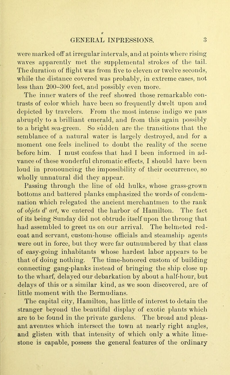 were marked off at irregular intervals, and at points where rising waves apparently met the supplemental strokes of the tail. The duration of flight was from five to eleven or twelve seconds, while the distance covered was probably, in extreme cases, not less than 200-300 feet, and possibly even more. The inner waters of the reef showed those remarkable con- trasts of color which have been so frequently dwelt upon and depicted by travelers. From the most intense indigo we pass abruptly to a brilliant emerald, and from this again possibly to a bright sea-green. So sudden are the transitions that the semblance of a natural water is largely destroyed, and for a moment one feels inclined to doubt the reality of the scene before him. I must confess that had I been informed in ad- vance of these wonderful chromatic effects, I should have been loud in pronouncing the impossibility of their occurrence, so wholly unnatural did they appear. Passing through the line of old hulks, whose grass-grown bottoms and battered planks emphasized the words of condem- nation which relegated the ancient merchantmen to the rank of objets d’ art, we entered the harbor of Hamilton. The fact of its being Sunday did not obtrude itself upon the throng that had assembled to greet us on our arrival. The helmeted red- coat and servant, custom-house officials and steamship agents were out in force, but they were far outnumbered by that class of easy-going inhabitants whose hardest labor appears to be that of doing nothing. The time-honored custom of building connecting gang-planks instead of bringing the ship close up to the wharf, delayed our debarkation by about a half-hour, but delays of this or a similar kind, as we soon discovered, are of little moment with the Bermudians. The capital city, Plamilton, has little of interest to detain the stranger beyond the beautiful display of exotic plants which are to be found in the private gardens. The broad and pleas- ant avenues which intersect the town at nearly right angles, and glisten with that intensity of which only a white lime- stone is capable, possess the general features of the ordinary