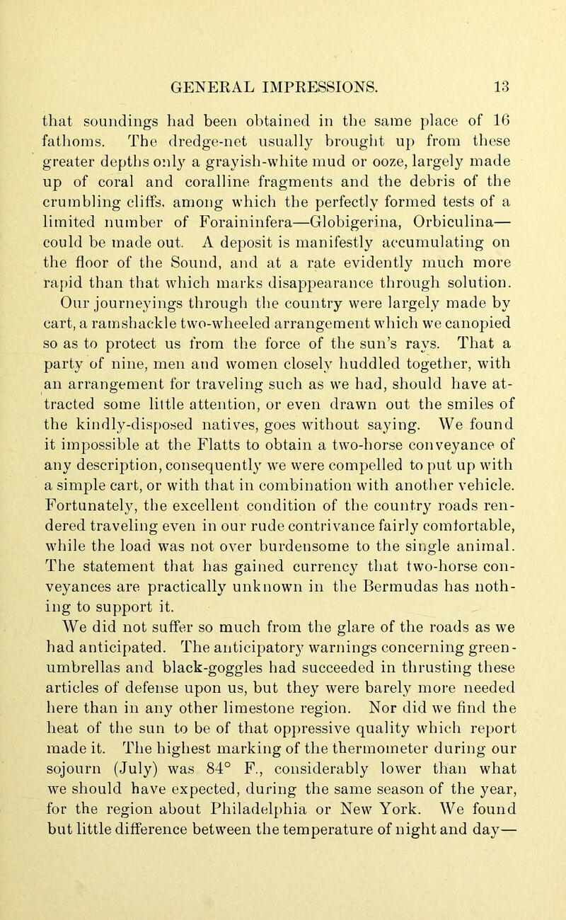 that soundings had been obtained in the same place of 16 fathoms. The dredge-net usually brought up from these greater depths only a grayish-white mud or ooze, largely made up of coral and coralline fragments and the debris of the crumbling cliffs, among which the perfectly formed tests of a limited number of Foraininfera—Globigerina, Orbiculina— could be made out, A deposit is manifestly accumulating on the floor of the Sound, and at a rate evidently much more rapid than that which marks disappearance through solution. Our journeyings through the country were largely made by cart, a ramshackle two-wheeled arrangement which we canopied so as to protect us from the force of the sun’s rays. That a party of nine, men and women closely huddled together, with an arrangement for traveling such as we had, should have at- tracted some little attention, or even drawn out the smiles of the kindly-disposed natives, goes without saying. We found it impossible at tbe Flatts to obtain a two-horse conveyance of any description, consequently we were compelled to put up with a simple cart, or with that in combination with another vehicle. Fortunately, the excellent condition of the country roads ren- dered traveling even in our rude contrivance fairly comfortable, while the load was not over burdensome to the single animal. The statement that has gained currency that two-horse con- veyances are practically unknown in the Bermudas has noth- ing to support it. We did not suffer so much from the glare of the roads as we had anticipated. The anticipator}7 warnings concerning green- umbrellas and black-goggles had succeeded in thrusting these articles of defense upon us, but they were barely more needed here than in any other limestone region. Nor did we find the heat of the sun to be of that oppressive quality which report made it. The highest marking of the thermometer during our sojourn (July) was 84° F., considerably lower than what we should have expected, during the same season of the year, for the region about Philadelphia or New York. We found but little difference between the temperature of night and day—