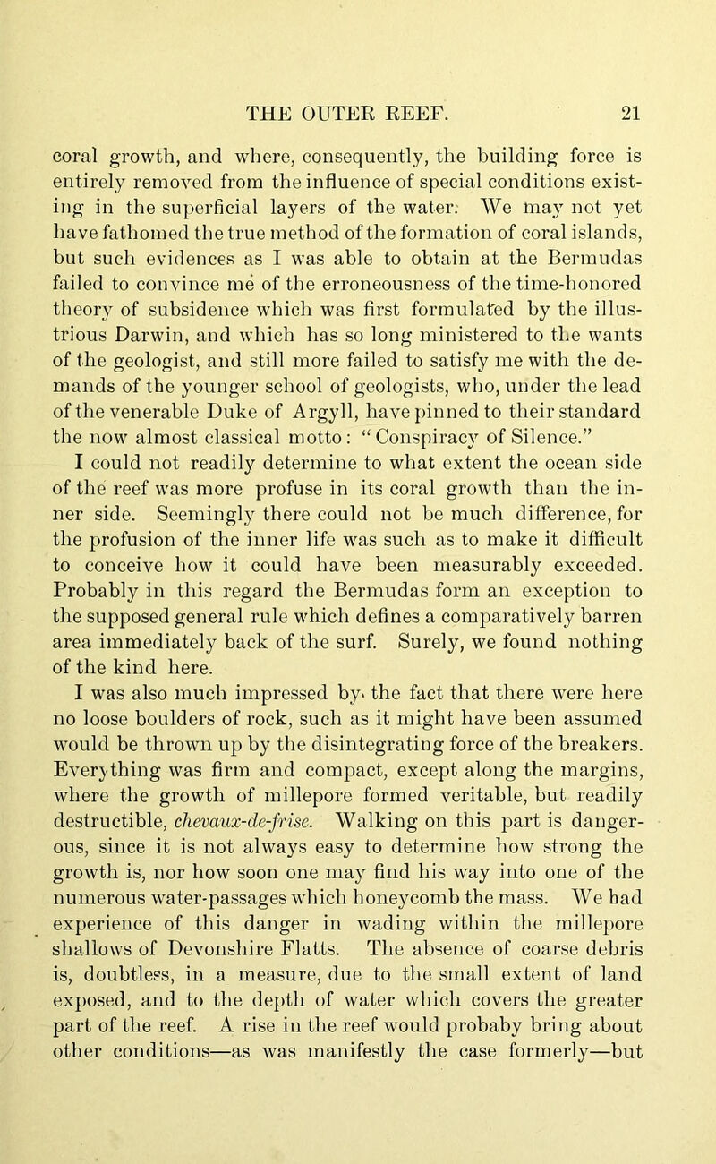 coral growth, and where, consequently, the building force is entirely removed from the influence of special conditions exist- ing in the superficial layers of the water. We may not yet have fathomed the true method of the formation of coral islands, but such evidences as I was able to obtain at the Bermudas failed to convince me of the erroneousness of the time-honored theory of subsidence which was first formulated by the illus- trious Darwin, and which has so long ministered to the wants of the geologist, and still more failed to satisfy me with the de- mands of the younger school of geologists, who, under the lead of the venerable Duke of Argyll, have pinned to their standard the now almost classical motto: “Conspiracy of Silence.” I could not readily determine to what extent the ocean side of the reef was more profuse in its coral growth than the in- ner side. Seemingly there could not be much difference, for the profusion of the inner life was such as to make it difficult to conceive how it could have been measurably exceeded. Probably in this regard the Bermudas form an exception to the supposed general rule which defines a comparatively barren area immediately back of the surf. Surely, we found nothing of the kind here. I was also much impressed by> the fact that there wTere here no loose boulders of rock, such as it might have been assumed would be thrown up by the disintegrating force of the breakers. Everything was firm and compact, except along the margins, where the growth of millepore formed veritable, but readily destructible, chevaux-de-frise. Walking on this part is danger- ous, since it is not always easy to determine how strong the growth is, nor how soon one may find his way into one of the numerous water-passages which honeycomb the mass. We had experience of this danger in wading within the millepore shallows of Devonshire Flatts. The absence of coarse debris is, doubtless, in a measure, due to the small extent of land exposed, and to the depth of water which covers the greater part of the reef. A rise in the reef would probaby bring about other conditions—as was manifestly the case formerly—but