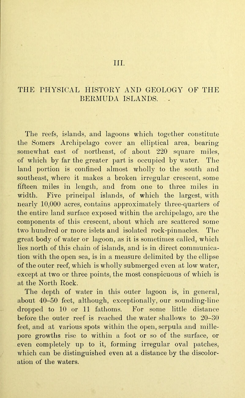 in. THE PHYSICAL HISTORY AND GEOLOGY OF THE BERMUDA ISLANDS. . The reefs, islands, and lagoons which together constitute the Somers Archipelago cover an elliptical area, bearing somewhat east of northeast, of about 220 square miles, of which by far the greater part is occupied by water. The land portion is confined almost wholly to the south and southeast, where it makes a broken irregular crescent, some fifteen miles in length, and from one to three miles in width. Five principal islands, of which the largest, with nearly 10,000 acres, contains approximately three-quarters of the entire land surface exposed within the archipelago, are the components of this crescent, about which are scattered some two hundred or more islets and isolated rock-pinnacles. The great body of water or lagoon, as it is sometimes called, which lies north of this chain of islands, and is in direct communica- tion with the open sea, is in a measure delimited by the ellipse of the outer reef, which is wholly submerged even at low water, except at two or three points, the most conspicuous of which is at the North Rock. The depth of water in this outer lagoon is, in general, about 40-50 feet, although, exceptionally, our sounding-line dropped to 10 or 11 fathoms. For some little distance before the outer reef is reached the water shallows to 20-30 feet, and at various spots within the open, serpula and mille- pore growths rise to within a foot or so of the surface, or even completely up to it, forming irregular oval patches, which can be distinguished even at a distance by the discolor- ation of the waters.