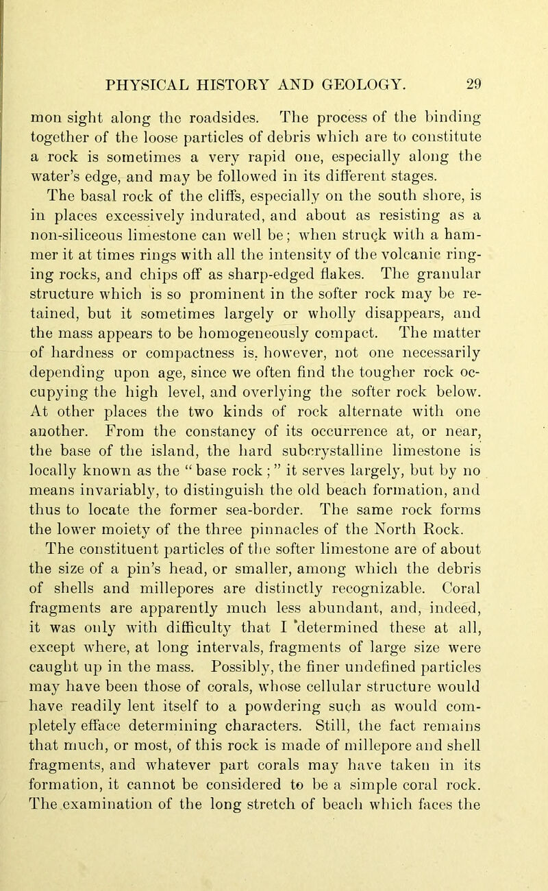 moil sight along the roadsides. The process of the binding together of the loose particles of debris which are to constitute a rock is sometimes a very rapid one, especially along the water’s edge, and may be followed in its different stages. The basal rock of the cliffs, especially on the south shore, is in places excessively indurated, and about as resisting as a non-siliceous limestone can well be; when struck with a ham- mer it at times rings with all the intensity of the volcanic ring- ing rocks, and chips off as sharp-edged flakes. The granular structure which is so prominent in the softer rock may be re- tained, but it sometimes largely or wholly disappears, and the mass appears to be homogeneously compact. The matter of hardness or compactness is, however, not one necessarily depending upon age, since we often find the tougher rock oc- cupying the high level, and overlying the softer rock below. At other places the two kinds of rock alternate with one another. From the constancy of its occurrence at, or near, the base of tbe island, the hard subcrystalline limestone is locally known as the “ base rock ; ” it serves largely, but by no means invariably, to distinguish the old beach formation, and thus to locate the former sea-border. The same rock forms the lower moiety of the three pinnacles of the North Rock. The constituent particles of the softer limestone are of about the size of a pin’s head, or smaller, among which the debris of shells and millepores are distinctly recognizable. Coral fragments are apparently much less abundant, and, indeed, it was only with difficulty that I ’determined these at all, except where, at long intervals, fragments of large size were caught up in the mass. Possibly, the finer undefined particles may have been those of corals, whose cellular structure would have readily lent itself to a powdering such as would com- pletely efface determining characters. Still, the fact remains that much, or most, of this rock is made of millepore and shell fragments, and whatever part corals may have taken in its formation, it cannot be considered to be a simple coral rock. The examination of the long stretch of beach which faces the