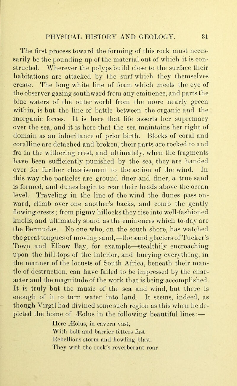 The first process toward the forming of this rock must neces- sarily be the pounding up of the material out of which it is con- structed. Wherever the polyps build close to the surface their habitations are attacked by the surf which they themselves create. The long white line of foam which meets the eye of the observer gazing southward from any eminence, and parts the blue waters of the outer world from the more nearly green within, is but the line of battle between the organic and the inorganic forces. It is here that life asserts her supremacy over the sea, and it is here that the sea maintains her right of domain as an inheritance of prior birth. Blocks of coral and coralline are detached and broken, their parts are rocked to and fro in the withering crest, and ultimately, when the fragments have been sufficiently punished by the sea, they are handed over for further chastisement to the action of the wind. In this way the particles are ground finer and finer, a true sand is formed, and dunes begin to rear their heads above the ocean level. Traveling in the line of the wind the dunes pass on- ward, climb over one another’s backs, and comb the gently flowing crests; from pigmy hillocks they rise into well-fashioned knolls, and ultimately stand as the eminences which to-day are the Bermudas. No one who, on the south shore, has watched the great tongues of moving sand,—the sand glaciers ol Tucker’s Town and Elbow Bay, for example—stealthily encroaching upon the hill-tops of the interior, and burying everything, in the manner of the locusts of South Africa, beneath their man- tle of destruction, can have failed to be impressed by the char- acter and the magnitude of the work that is being accomplished. It is truly but the music of the sea and wind, but there is enough of it to turn water into land. It seems, indeed, as though Virgil had divined some such region as this when he de- picted the home of iEolus in the following beautiful lines:— Here iEolus, in cavern vast, With bolt and barrier fetters fast Rebellious storm and howling blast. They with the rock’s reverberant roar