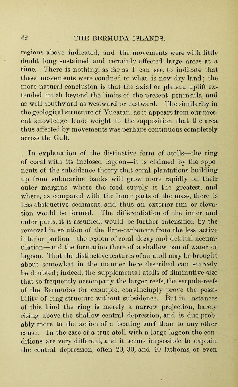 regions above indicated, and the movements were with little doubt long sustained, and certainly affected large areas at a time. There is nothing, as far as I can see, to indicate that these movements were confined to what is nowr dry land ; the more natural conclusion is that the axial or plateau uplift ex- tended much beyond the limits of the present peninsula, and as well southward as westward or eastward. The similarity in the geological structure of Yucatan, as it appears from our pres- ent knowledge, lends weight to the supposition that the area thus affected by movements was perhaps continuous completely across the Gulf. In explanation of the distinctive form of atolls—the ring of coral with its inclosed lagoon—it is claimed by the oppo- nents of the subsidence theory that coral plantations building up from submarine banks will grow more rapidly on their outer margins, where the food supply is the greatest, and where, as compared with the inner parts of the mass, there is less obstructive sediment, and thus an exterior rim or eleva- tion would be formed. The differentiation of the inner and outer parts, it is assumed, would be further intensified by the removal in solution of the lime-carbonate from the less active interior portion—the region of coral decay and detrital accum- ulation—and the formation there of a shallow pan of water or lagoon. That the distinctive features of an atoll may be brought about somewhat in the manner here described can scarcely be doubted; indeed, the supplemental atolls of diminutive size that so frequently accompany the larger reefs, the serpula-reefs of the Bermudas for example, convincingly prove the possi- bility of ring structure without subsidence. But in instances of this kind the ring is merely a narrow projection, barely rising above the shallow central depression, and is due prob- ably more to the action of a beating surf than to any other cause. In the case of a true atoll with a large lagoon the con- ditions are very different, and it seems impossible to explain the central depression, often 20, 30, and 40 fathoms, or even