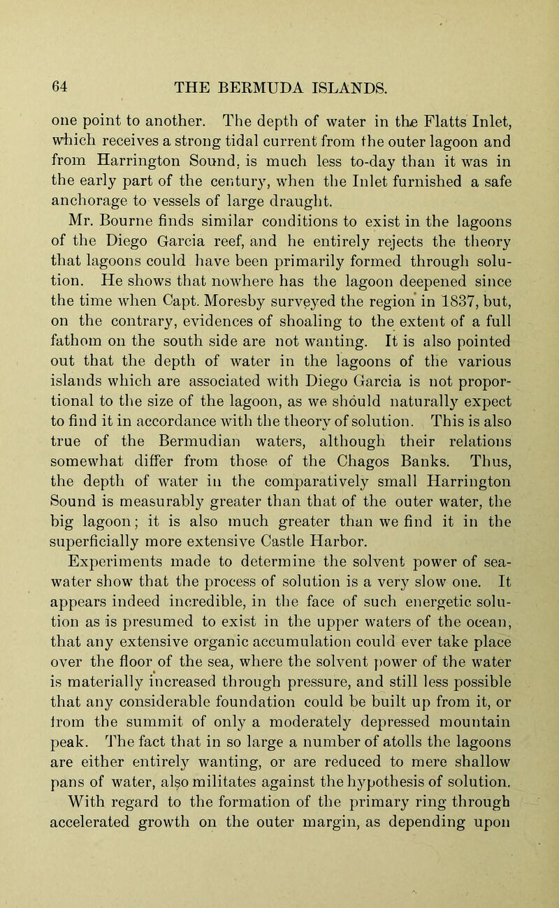 one point to another. The depth of water in the Flatts Inlet, which receives a strong tidal current from the outer lagoon and from Harrington Sound, is much less to-day than it was in the early part of the century, when the Inlet furnished a safe anchorage to vessels of large draught. Mr. Bourne finds similar conditions to exist in the lagoons of the Diego Garcia reef, and he entirely rejects the theory that lagoons could have been primarily formed through solu- tion. He shows that nowhere has the lagoon deepened since the time when Capt. Moresby surveyed the region in 1837, but, on the contrary, evidences of shoaling to the extent of a full fathom on the south side are not wanting. It is also pointed out that the depth of water in the lagoons of the various islands which are associated with Diego Garcia is not propor- tional to the size of the lagoon, as we should naturally expect to find it in accordance with the theory of solution. This is also true of the Bermudian waters, although their relations somewhat differ from those of the Chagos Banks. Thus, the depth of water in the comparatively small Harrington Sound is measurably greater than that of the outer water, the big lagoon; it is also much greater than we find it in the superficially more extensive Castle Harbor. Experiments made to determine the solvent power of sea- water show that the process of solution is a very slow one. It appears indeed incredible, in the face of such energetic solu- tion as is presumed to exist in the upper waters of the ocean, that any extensive organic accumulation could ever take place over the floor of the sea, where the solvent power of the water is materially increased through pressure, and still less possible that any considerable foundation could be built up from it, or from the summit of only a moderately depressed mountain peak. The fact that in so large a number of atolls the lagoons are either entirely wanting, or are reduced to mere shallow pans of water, al§o militates against the hypothesis of solution. With regard to the formation of the primary ring through accelerated growth on the outer margin, as depending upon