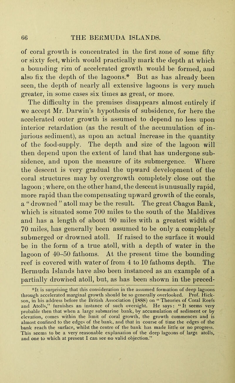 of coral growth is concentrated in the first zone of some fifty or sixty feet, which would practically mark the depth at which a bounding rim of accelerated growth would be formed, and also fix the depth of the lagoons.* But as lias already been seen, the depth of nearly all extensive lagoons is very much greater, in some cases six times as great, or more. The difficulty in the premises disappears almost entirely if we accept Mr. Darwin’s hypothesis of subsidence, for here the accelerated outer growth is assumed to depend no less upon interior retardation (as the result of the accumulation of in- jurious sediment), as upon an actual increase in the quantity of the food-supply. The depth and size of the lagoon will then depend upon the extent of land that has undergone sub- sidence, and upon the measure of its submergence. Where the descent is very gradual the upward development of the coral structures may by overgrowth completely close out the lagoon ; where, on the other hand, the descent is unusually rapid, more rapid than the compensating upward growth of the corals, a “ drowned ” atoll may be the result. The great Chagos Bank, which is situated some 700 miles to the south of the Maldives and has a length of about 90 miles with a greatest width of 70 miles, has generally been assumed to be only a completely submerged or drowned atoll. If raised to the surface it would be in the form of a true atoll, with a depth of water in the lagoon of 40-50 fathoms. At the present time the bounding reef is covered with water of from 4 to 10 fathoms depth. The Bermuda Islands have also been instanced as an example of a partially drowned atoll, but, as has been shown in the preced- *It is surprising that this consideration in the assumed formation of deep lagoons through accelerated marginal growth should be so generally overlooked. Prof. Hick- son, in his address before the British Association (1888) on “ Theories of Coral Reefs and Atolls,” furnishes an instance of such oversight. He says: “It seems very probable then that when a large submarine bank, by accumulation of sediment or by elevation, comes within the limit of coral growth, the growth commences and is almost confined to the edges of the bank, and that in course of time the edges of the bank reach the surface, whilst the centre of the bank has made little or no progress. This seems to be a very reasonable explanation of the deep lagoons of large atolls, and one to which at present I can see no valid objection.”