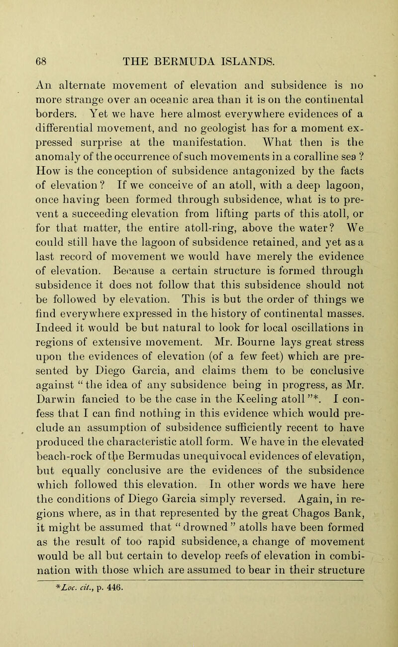 An alternate movement of elevation and subsidence is no more strange over an oceanic area than it is on the continental borders. Yet we have here almost everywhere evidences of a differential movement, and no geologist has for a moment ex- pressed surprise at the manifestation. What then is the anomaly of the occurrence of such movements in a coralline sea ? How is the conception of subsidence antagonized by the facts of elevation? If we conceive of an atoll, with a deep lagoon, once having been formed through subsidence, what is to pre- vent a succeeding elevation from lifting parts of this atoll, or for that matter, the entire atoll-ring, above the water? We could still have the lagoon of subsidence retained, and yet as a last record of movement we would have merely the evidence of elevation. Because a certain structure is formed through subsidence it does not follow that this subsidence should not be followed by elevation. This is but the order of things we find everywhere expressed in the history of continental masses. Indeed it would be but natural to look for local oscillations in regions of extensive movement. Mr. Bourne lays great stress upon the evidences of elevation (of a few feet) which are pre- sented by Diego Garcia, and claims them to be conclusive against “the idea of any subsidence being in progress, as Mr. Darwin fancied to be the case in the Keeling atoll”*. I con- fess that I can find nothing in this evidence which would pre- clude an assumption of subsidence sufficiently recent to have produced the characteristic atoll form. We have in the elevated beach-rock of t(ie Bermudas unequivocal evidences of elevatiqn, but equally conclusive are the evidences of the subsidence which followed this elevation. In other words we have here the conditions of Diego Garcia simply reversed. Again, in re- gions where, as in that represented by the great Chagos Bank, it might be assumed that “ drowned ” atolls have been formed as the result of too rapid subsidence, a change of movement would be all but certain to develop reefs of elevation in combi- nation with those which are assumed to bear in their structure