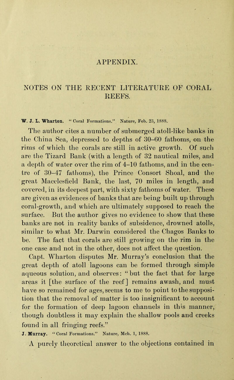 APPENDIX. NOTES ON THE RECENT LITERATURE OF CORAL REEFS. W. J. L. Wharton. “ Coral Formations.” Nature, Feb. 215, 1888. The author cites a number of submerged atoll-like banks in the China Sea, depressed to depths of 30-60 fathoms, on the rims of which the corals are still in active growth. Of such are the Tizard Bank (with a length of 32 nautical miles, and a depth of water over the rim of 4-10 fathoms, and in the cen- tre of 30-47 fathoms), the Prince Consort Shoal, and the great Macclesfield Bank, the last, 70 miles in length, and covered, in its deepest part, with sixty fathoms of water. These are given as evidences of banks that are being built up through coral-growth, and which are ultimately supposed to reach the surface. But the author gives no evidence to show that these banks are not in reality banks of subsidence, drowned atolls, similar to what Mr. Darwin considered the Chagos Banks to be. The fact that corals are still growing on the rim in the one case and not in the other, does not affect the question. Capt. Wharton disputes Mr. Murray’s conclusion that the great depth of atoll lagoons can be formed through simple aqueous solution, and observes: “but the fact that for large areas it [the surface of the reef] remains awash, and must have so remained for ages, seems to me to point to the supposi- tion that the removal of matter is too insignificant to account for the formation of deep lagoon channels in this manner, though doubtless it may explain the shallow pools and creeks found in all fringing reefs.” J. Murray. “Coral Formations.” Nature, Mch. 1, 1888. A purely theoretical answer to the objections contained in