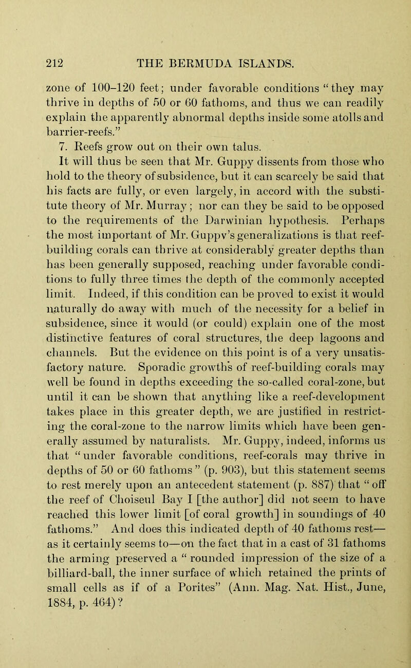 zone of 100-120 feet; under favorable conditions “they may thrive in depths of 00 or GO fathoms, and thus we can readily explain the apparently abnormal depths inside some atolls and barrier-reefs.” 7. Reefs grow out on their own talus. It will thus be seen that Mr. Guppy dissents from those who hold to the theory of subsidence, but it can scarcely be said that his facts are fully, or even largely, in accord with the substi- tute theory of Mr. Murray; nor can they be said to be opposed to the requirements of the Darwinian hypothesis. Perhaps the most important of Mr. Guppv’s generalizations is that reef- building corals can thrive at considerably greater depths than has been generally supposed, reaching under favorable condi- tions to fully three times the depth of the commonly accepted limit. Indeed, if this condition can be proved to exist it would naturally do away with much of the necessity for a belief in subsidence, since it would (or could) explain one of the most distinctive features of coral structures, the deep lagoons and channels. But the evidence on this point is of a very unsatis- factory nature. Sporadic growth's of reef-building corals may well be found in depths exceeding the so-called coral-zone, but until it can be shown that anything like a reef-development takes place in this greater depth, we are justified in restrict- ing the coral-zone to the narrow limits which have been gen- erally assumed by naturalists. Mr. Guppy, indeed, informs us that “under favorable conditions, reef-corals may thrive in depths of 50 or GO fathoms” (p. 903), but this statement seems to rest merely upon an antecedent statement (p. 887) that “ oft' the reef of Choiseul Bay I [the author] did not seem to have reached this lower limit [of coral growth] in soundings of 40 fathoms.” And does this indicated depth of 40 fathoms rest— as it certainly seems to—on the fact that in a cast of 31 fathoms the arming preserved a “ rounded impression of the size of a billiard-ball, the inner surface of which retained the prints of small cells as if of a Porites” (Ann. Mag. Nat. Hist., June, 1884, p. 464) ?