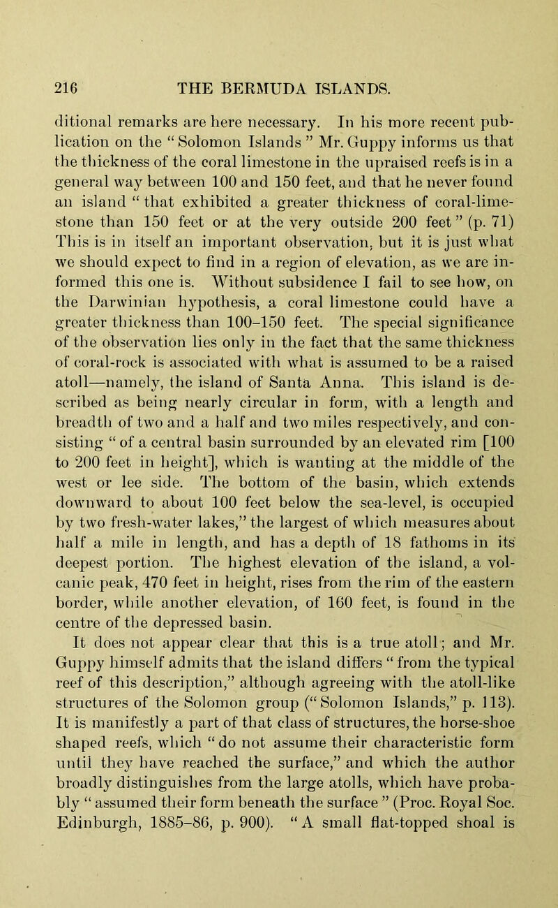 ditional remarks are here necessary. In his more recent pub- lication on the “ Solomon Islands ” Mr. Guppy informs us that the thickness of the coral limestone in the upraised reefs is in a general way between 100 and 150 feet, and that he never found an island “ that exhibited a greater thickness of coral-lime- stone than 150 feet or at the very outside 200 feet”(p. 71) This is in itself an important observation, but it is just what we should expect to find in a region of elevation, as we are in- formed this one is. Without subsidence I fail to see how, on the Darwinian hypothesis, a coral limestone could have a greater thickness than 100-150 feet. The special significance of the observation lies only in the fact that the same thickness of coral-rock is associated with what is assumed to be a raised atoll—namely, the island of Santa Anna. This island is de- scribed as being nearly circular in form, with a length and breadth of two and a half and two miles respectively, and con- sisting “ of a central basin surrounded by an elevated rim [100 to 200 feet in height], which is wanting at the middle of the west or lee side. The bottom of the basin, which extends downward to about 100 feet below the sea-level, is occupied by two fresh-water lakes,” the largest of which measures about half a mile in length, and has a depth of 18 fathoms in its deepest portion. The highest elevation of the island, a vol- canic peak, 470 feet in height, rises from the rim of the eastern border, while another elevation, of 160 feet, is found in the centre of the depressed basin. It does not appear clear that this is a true atoll; and Mr. Guppy himself admits that the island differs “ from the typical reef of this description,” although agreeing with the atoll-like structures of the Solomon group (“ Solomon Islands,” p. 113). It is manifestly a part of that class of structures, the horse-shoe shaped reefs, which “do not assume their characteristic form until they have reached the surface,” and which the author broadly distinguishes from the large atolls, which have proba- bly “ assumed their form beneath the surface ” (Proc. Royal Soc. Edinburgh, 1885-86, p. 900). “ A small flat-topped shoal is