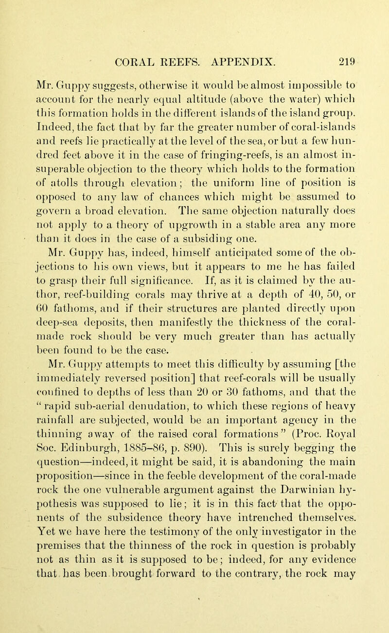 Mr. Guppy suggests, otherwise it would be almost impossible to account for the nearly equal altitude (above the water) which this formation holds in the different islands of the island group. Indeed, the fact that by far the greater number of coral-islands and reefs lie practically at the level of the sea, or but a few hun- dred feet above it in the case of fringing-reefs, is an almost in- superable objection to the theory which holds to the formation of atolls through elevation; the uniform line of position is opposed to any law of chances which might be assumed to govern a broad elevation. The same objection naturally does not apply to a theory of upgrowth in a stable area any more than it does in the case of a subsiding one. Mr. Guppy has, indeed, himself anticipated some of the ob- jections to his own views, but it appears to me he has failed to grasp their full significance. If, as it is claimed by the au- thor, reef-building corals may thrive at a depth of 40, 50, or 60 fathoms, and if their structures are planted directly upon deep-sea deposits, then manifestly the thickness of the coral- made rock should be very much greater than has actually been found to be the case. Mr. Guppy attempts to meet this difficulty by assuming [the immediately reversed position] that reef-corals will he usually confined to depths of less than 20 or 30 fathoms, and that the “ rapid sub-aerial denudation, to which these regions of heavy rainfall are subjected, would be an important agency in the thinning away of the raised coral formations” (Proc. Royal Soc. Edinburgh, 1885-86, p. 800). This is surely begging the question—indeed, it might be said, it is abandoning the main proposition—since in the feeble development of the coral-made rock the one vulnerable argument against the Darwinian hy- pothesis was supposed to lie; it is in this fact- that the oppo- nents of the subsidence theory have intrenched themselves. Yet we have here the testimony of the only investigator in the premises that the thinness of the rock in question is probably not as thin as it is supposed to be; indeed, for any evidence that has been brought forward to the contrary, the rock may