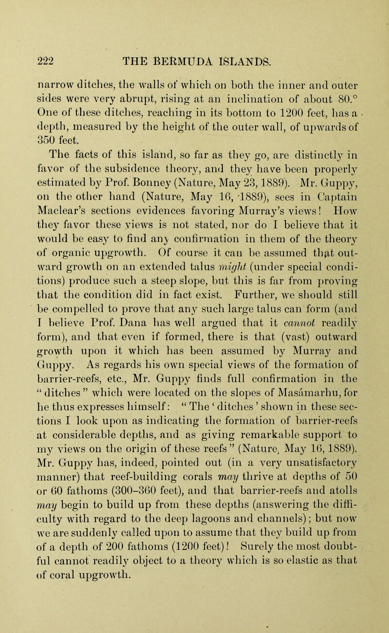 narrow ditches, the walls of which on both the inner and outer sides were very abrupt, rising at an inclination of about 80.° One of these ditches, reaching in its bottom to 1200 feet, has a depth, measured by the height of the outer wall, of upwards of 350 feet. The facts of this island, so far as they go, are distinctly in favor of the subsidence theory, and they have been properly estimated by Prof. Bonney (Nature, May 23,1889). Mr. Guppy, on the other hand (Nature, May 10, T889), sees in Captain Maclear’s sections evidences favoring Murray’s views! How they favor these views is not stated, nor do I believe that it would be easy to find an}' confirmation in them of the theory of organic upgrowth. Of course it can be assumed thgt out- ward growth on an extended talus might, (under special condi- tions) produce such a steep slope, but this is far from proving that the condition did in fact exist. Further, we should still be compelled to prove that any such large talus can form (and I believe Prof. Dana has well argued that it cannot readily form), and that even if formed, there is that (vast) outward growth upon it which has been assumed by Murray and Guppy. As regards his own special views of the formation of barrier-reefs, etc., Mr. Guppy finds full confirmation in the “ditches” which were located on the slopes of Masamarhu, for he thus expresses himself: “ The ‘ ditches ’ shown in these sec- tions I look upon as indicating the formation of barrier-reefs at considerable depths, and as giving remarkable support to my views on the origin of these reefs ” (Nature, May 16,1889). Mr. Guppy has, indeed, pointed out (in a very unsatisfactory manner) that reef-building corals may thrive at depths of 50 or 60 fathoms (300-360 feet), and that barrier-reefs and atolls may begin to build up from these depths (answering the diffi- culty with regard to the deep lagoons and channels); but now we are suddenly called upon to assume that they build up from of a depth of 200 fathoms (1200 feet)! Surely the most doubt- ful cannot readily object to a theory which is so elastic as that of coral upgrowth.