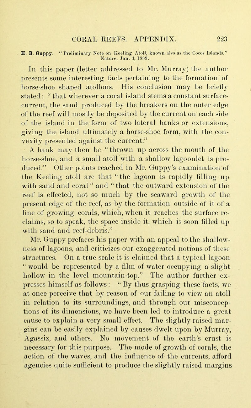 H. B. Guppy. “ Preliminary Note on Keeling Atoll, known also as the Cocos Islands.” Nature, Jan. 3, 1889. In this paper (letter addressed to Mr. Murray) the author presents some interesting facts pertaining to the formation of horse-shoe shaped atollons. His conclusion may be briefly stated : “ that wherever a coral island stems a constant surface- current, the sand produced by the breakers on the outer edge of the reef will mostly be deposited by the current on each side of the island in the form of two lateral banks or extensions, giving the island ultimately a horse-shoe form, with the con- vexity presented against the current.” A bank may then he “ thrown up across the mouth of the horse-shoe, and a small atoll with a shallow lagoonlet is pro- duced.” Other points reached in Mr. Guppy’s examination of the Keeling atoll are that “the lagoon is rapidly filling up with sand and coral ” and “that the outward extension of the reef is effected, not so much by the seaward growth of the present edge of the reef, as by the formation outside of it of a line of growing corals, which, when it reaches the surface re- claims, so to speak, the space inside it, which is soon filled up with sand and reef-debris.” Mr. Guppy prefaces his paper with an appeal to the shallow- ness of lagoons, and criticizes our exaggerated notions of these structures. On a true scale it is claimed that a typical lagoon “ would be represented by a film of water occupying a slight hollow in the level mountain-top.” The author further ex- presses himself as follows: “ By thus grasping these facts, we at once perceive that by reason of our failing to view an atoll in relation to its surroundings, and through our misconcep- tions of its dimensions, we have been led to introduce a great cause to explain a very small effect. The slightly raised mar- gins can be easily explained by causes dwelt upon by Murray, Agassiz, and others. No movement of the earth’s crust is necessaiy for this purpose. The mode of growth of corals, the action of the waves, and the influence of the currents, afford agencies quite sufficient to produce the slightly raised margins