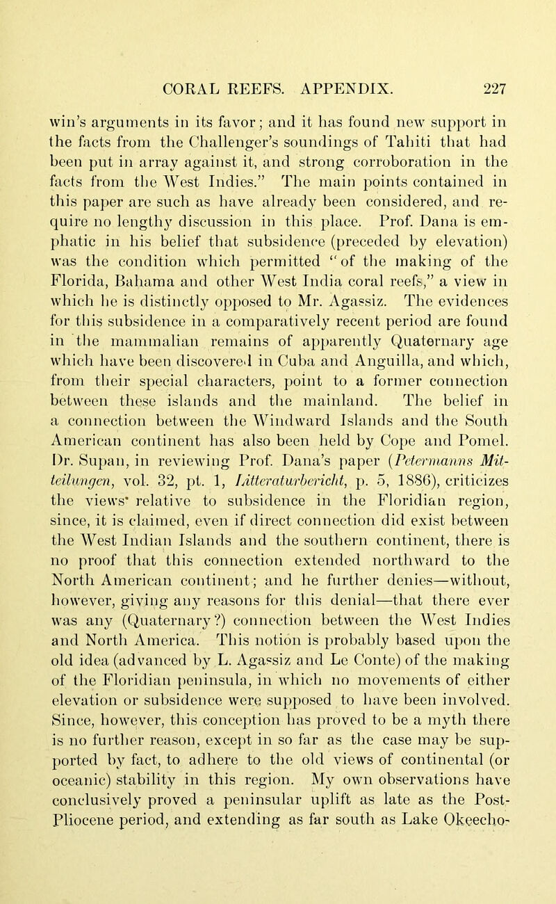 win’s arguments in its favor; and it has found new support in the facts from the Challenger’s soundings of Tahiti that had been put in array against it, and strong corroboration in the facts from the West Indies.” The main points contained in this paper are such as have already been considered, and re- quire no length}^ discussion in this place. Prof. Dana is em- phatic in his belief that subsidence (preceded by elevation) was the condition which permitted “of the making of the Florida, Bahama and other West India coral reefs,” a view in which lie is distinctly opposed to Mr. Agassiz. The evidences for this subsidence in a comparatively recent period are found in the mammalian remains of apparently Quaternary age which have been discovered in Cuba and Anguilla, and which, from their special characters, point to a former connection between these islands and the mainland. The belief in a connection between the Windward Islands and the South American continent has also been held by Cope and Pomel. I)r. Supan, in reviewing Prof. Dana’s paper (Petermanns Mit- teilungen, vol. 32, pt. 1, Litteraturbericht, p. 5, 1886), criticizes the views* relative to subsidence in the Floridian region, since, it is claimed, even if direct connection did exist between the West Indian Islands and the southern continent, there is no proof that this connection extended northward to the North American continent; and he further denies—without, however, giving any reasons for this denial—that there ever was any (Quaternary?) connection between the West Indies and North America. This notion is probably based upon the old idea (advanced by L. Agassiz and Le Conte) of the making of the Floridian peninsula, in which no movements of either elevation or subsidence were supposed to have been involved. Since, however, this conception has proved to be a myth there is no further reason, except in so far as the case may be sup- ported by fact, to adhere to the old views of continental (or oceanic) stability in this region. My own observations have conclusively proved a peninsular uplift as late as the Post- Pliocene period, and extending as far south as Lake Okeecho-