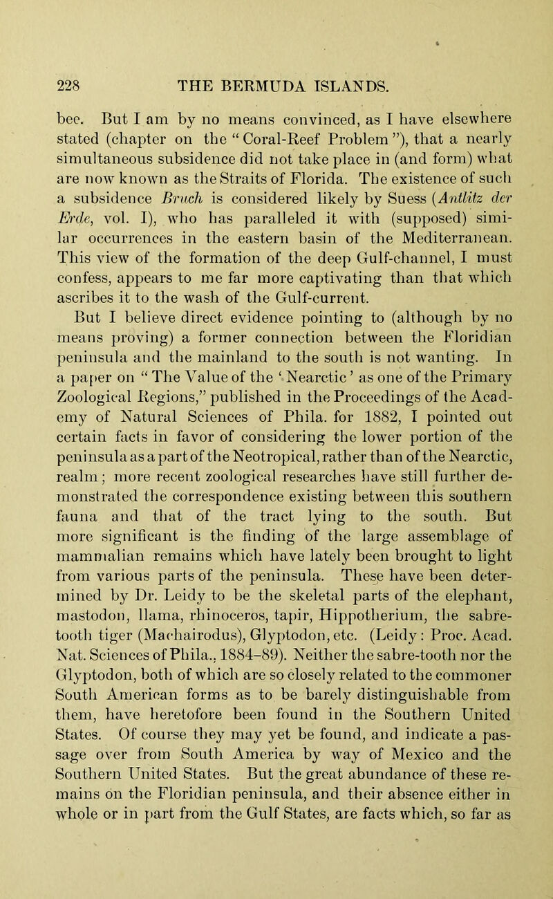 bee. But I am by no means convinced, as I have elsewhere stated (chapter on the “ Coral-Reef Problem ”), that a nearly simultaneous subsidence did not take place in (and form) what are now known as the Straits of Florida. The existence of such a subsidence Bruch is considered likely by Suess (Antlitz dcr Ercle, vol. I), who has paralleled it with (supposed) simi- lar occurrences in the eastern basin of the Mediterranean. This view of the formation of the deep Gulf-channel, I must confess, appears to me far more captivating than that which ascribes it to the wash of the Gulf-current. But I believe direct evidence pointing to (although by no means proving) a former connection between the Floridian peninsula and the mainland to the south is not wanting. In a paper on “ The Value of the ‘ Nearctic ’ as one of the Primary Zoological Regions,” published in the Proceedings of the Acad- emy of Natural Sciences of Phila. for 1882, I pointed out certain facts in favor of considering the lower portion of the peninsula as a part of the Neotropical, rather than of the Nearctic, realm; more recent zoological researches have still further de- monstrated the correspondence existing between this southern fauna and that of the tract lying to the south. But more significant is the finding of the large assemblage of mammalian remains which have lately been brought to light from various parts of the peninsula. These have been deter- mined by Dr. Leidy to be the skeletal parts of the elephant, mastodon, llama, rhinoceros, tapir, Hippotherium, the sabre- tooth tiger (Machairodus), Glyptodon, etc. (Leidy: Proc. Acad. Nat. Sciences of Phila., 1884-89). Neither the sabre-tooth nor the Glyptodon, both of which are so closely related to the commoner South American forms as to be barely distinguishable from them, have heretofore been found in the Southern United States. Of course they may yet be found, and indicate a pas- sage over from South America by way of Mexico and the Southern United States. But the great abundance of these re- mains on the Floridian peninsula, and their absence either in whole or in part from the Gulf States, are facts which, so far as