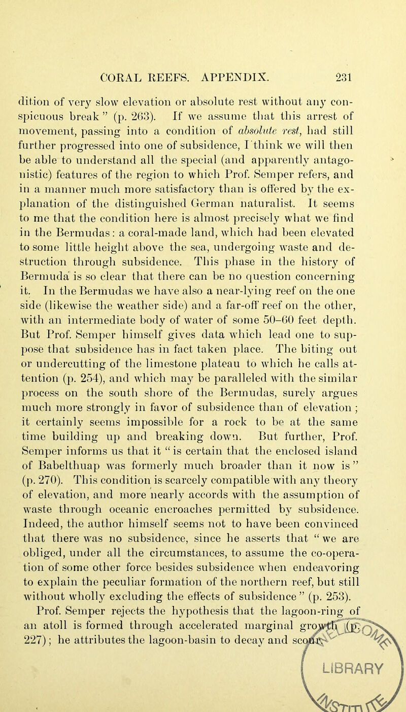 dit.ion of very slow elevation or absolute rest without any con- spicuous break ” (p. 203). If we assume that this arrest of movement, passing into a condition of absolute rest, bad still further progressed into one of subsidence, I'think we will then be able to understand all the special (and apparently antago- nistic) features of the region to which Prof. Semper refers, and in a manner much more satisfactory than is offered by the ex- planation of the distinguished German naturalist. It seems to me that the condition here is almost precisely what we find in the Bermudas: a coral-made land, which had been elevated to some little height above the sea, undergoing waste and de- struction through subsidence. This phase in the history of Bermuda is so clear that there can be no question concerning it. In the Bermudas we have also a near-lying reef on the one side (likewise the weather side) and a far-off reef on the other, with an intermediate body of water of some 50-60 feet depth. But Prof. Semper himself gives data which lead one to sup- pose that subsidence has in fact taken place. The biting out or undercutting of the limestone plateau to which he calls at- tention (p. 254), and which may be paralleled with the similar process on the south shore of the Bermudas, surely argues much more strongly in favor of subsidence than of elevation; it certainly seems impossible for a rock to be at the same time building up and breaking down. But further, Prof. Semper informs us that it “is certain that the enclosed island of Babelthuap was formerly much broader than it now is ” (p. 270). This condition is scarcely compatible with ai^ theory of elevation, and more nearly accords with the assumption of waste through oceanic encroaches permitted by subsidence. Indeed, the author himself seems not to have been convinced that there was no subsidence, since he asserts that “ we are obliged, under all the circumstances, to assume the co-opera- tion of some other force besides subsidence when endeavoring to explain the peculiar formation of the northern reef, but still without wholly excluding the effects of subsidence” (p. 253). Prof. Semper rejects the hypothesis that the lagoon-ring of an atoll is formed through accelerated marginal g 227); he attributes the lagoon-basin to decay and sci LIBRARY