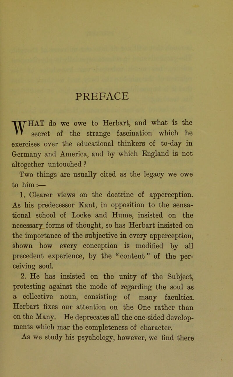 PREFACE WHAT do we owe to Herbart, and what is the secret of the strange fascination which he exercises over the educational thinkers of to-day in Germany and America, and by which England is not altogether untouched ? Two things are usually cited as the legacy we owe to him:— 1. Clearer views on the doctrine of apperception. As his predecessor Kant, in opposition to the sensa- tional school of Locke and Hume, insisted on the necessary forms of thought, so has Herbart insisted on the importance of the subjective in every apperception, shown how every conception is modified by all precedent experience, by the “content” of the per- ceiving soul. 2. He has insisted on the unity of the Subject, protesting against the mode of regarding the soul as a collective noun, consisting of many faculties. Herbart fixes our attention on the One rather than on the Many. He deprecates all the one-sided develop- ments which mar the completeness of character. As we study his psychology, however, we find there