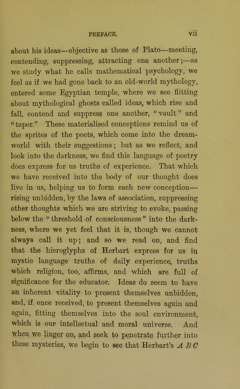 about his ideas—objective as those of Plato—meeting, contending, suppressing, attracting one another;—as we study what he calls mathematical psychology, we feel as if we had gone back to an old-world mythology, entered some Egyptian temple, where we see flitting about mythological ghosts called ideas, which rise and fall, contend and suppress one another, “vault” and “ taper.” These materialised conceptions remind us of the sprites of the poets, which come into the dream- world with their suggestions; but as we reflect, and look into the darkness, we find this language of poetry does express for us truths of experience. That which we have received into the body of our thought does live in us, helping us to form each new conception— rising unbidden, by the laws of association, suppressing other thoughts which we are striving to evoke, passing below the “ threshold of consciousness ” into the dark- ness, where we yet feel that it is, though we cannot always call it up; and so we read on, and find that the hieroglyphs of Herbart express for us in mystic language truths of daily experience, truths which religion, too, affirms, and which are full of significance for the educator. Ideas do seem to have an inherent vitality to present themselves unbidden, and, if once received, to present themselves again and again, fitting themselves into the soul environment, which is our intellectual and moral universe. And when we linger on, and seek to penetrate further into these mysteries, we begin to see that Herbart’s ABC