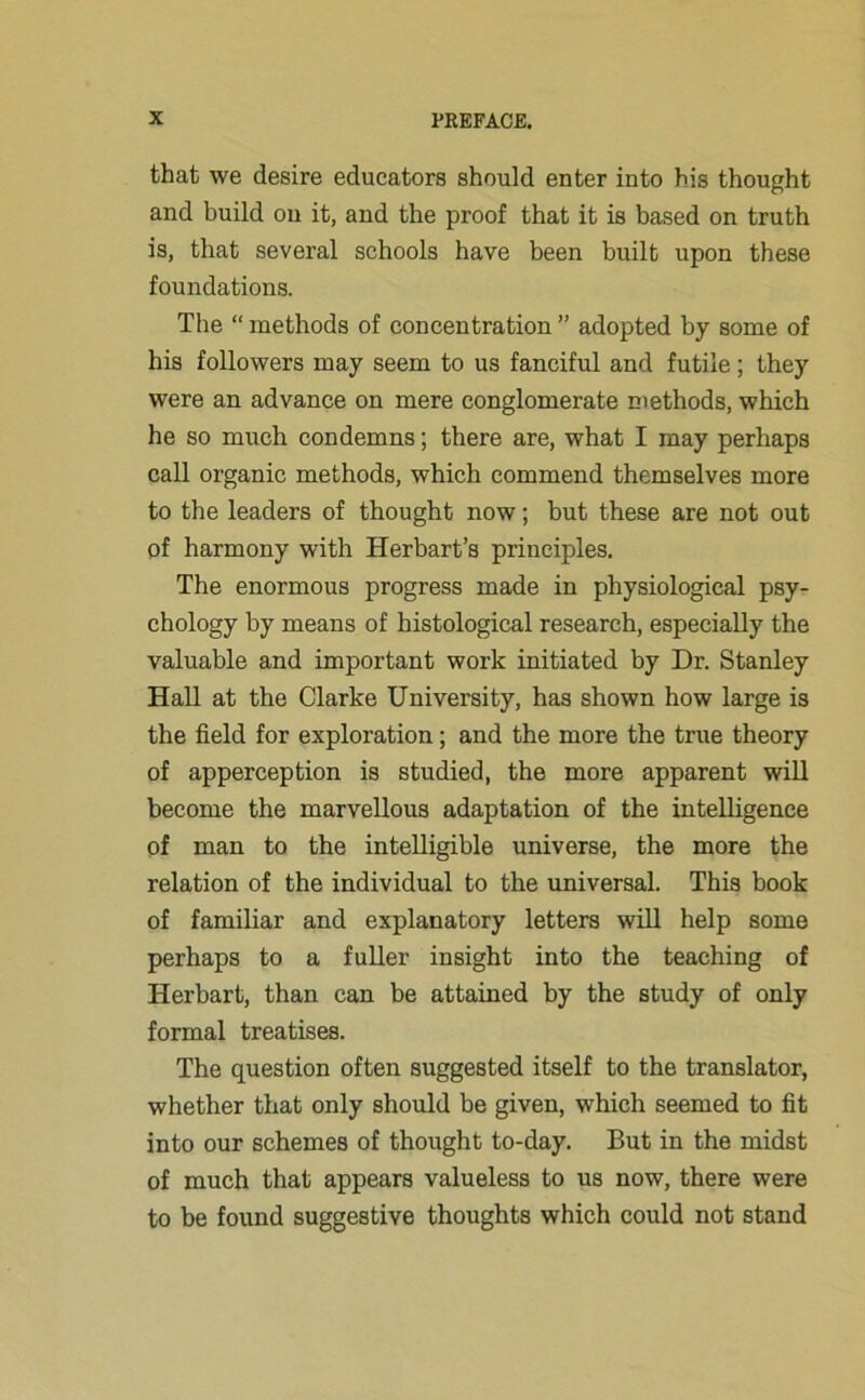 that we desire educators should enter into his thought and build on it, and the proof that it is based on truth is, that several schools have been built upon these foundations. The “ methods of concentration ” adopted by some of his followers may seem to us fanciful and futile; they were an advance on mere conglomerate methods, which he so much condemns; there are, what I may perhaps call organic methods, which commend themselves more to the leaders of thought now; but these are not out of harmony with Herbart’s principles. The enormous progress made in physiological psy- chology by means of histological research, especially the valuable and important work initiated by Dr. Stanley Hall at the Clarke University, has shown how large is the field for exploration; and the more the true theory of apperception is studied, the more apparent will become the marvellous adaptation of the intelligence of man to the intelligible universe, the more the relation of the individual to the universal. This book of familiar and explanatory letters will help some perhaps to a fuller insight into the teaching of Herbart, than can be attained by the study of only formal treatises. The question often suggested itself to the translator, whether that only should be given, which seemed to fit into our schemes of thought to-day. But in the midst of much that appears valueless to us now, there were to be found suggestive thoughts which could not stand