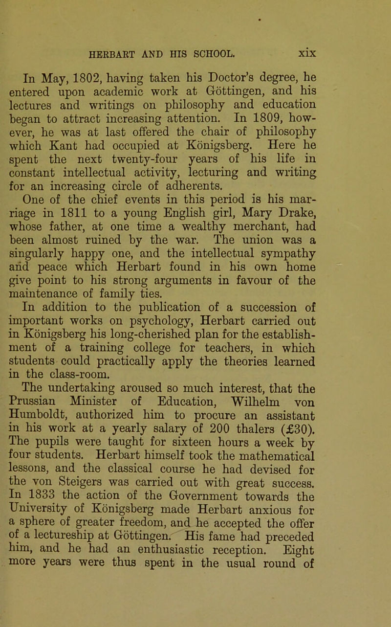 In May, 1802, having taken his Doctor’s degree, he entered upon academic work at Gottingen, and his lectures and writings on philosophy and education began to attract increasing attention. In 1809, how- ever, he was at last offered the chair of philosophy which Kant had occupied at Konigsberg. Here he spent the next twenty-four years of his life in constant intellectual activity, lecturing and writing for an increasing circle of adherents. One of the chief events in this period is his mar- riage in 1811 to a young English girl, Mary Drake, whose father, at one time a wealthy merchant, had been almost ruined by the war. The union was a singularly happy one, and the intellectual sympathy and peace which Herbart found in his own home give point to his strong arguments in favour of the maintenance of family ties. In addition to the publication of a succession of important works on psychology, Herbart carried out in Konigsberg his long-cherished plan for the establish- ment of a training college for teachers, in which students could practically apply the theories learned in the class-room. The undertaking aroused so much interest, that the Prussian Minister of Education, Wilhelm von Humboldt, authorized him to procure an assistant in his work at a yearly salary of 200 thalers (£30). The pupils were taught for sixteen hours a week by four students. Herbart himself took the mathematical lessons, and the classical course he had devised for the von Steigers was carried out with great success. In 1833 the action of the Government towards the University of Konigsberg made Herbart anxious for a sphere of greater freedom, and he accepted the offer of a lectureship at Gottingen. His fame had preceded him, and he had an enthusiastic reception. Eight more years were thus spent in the usual round of