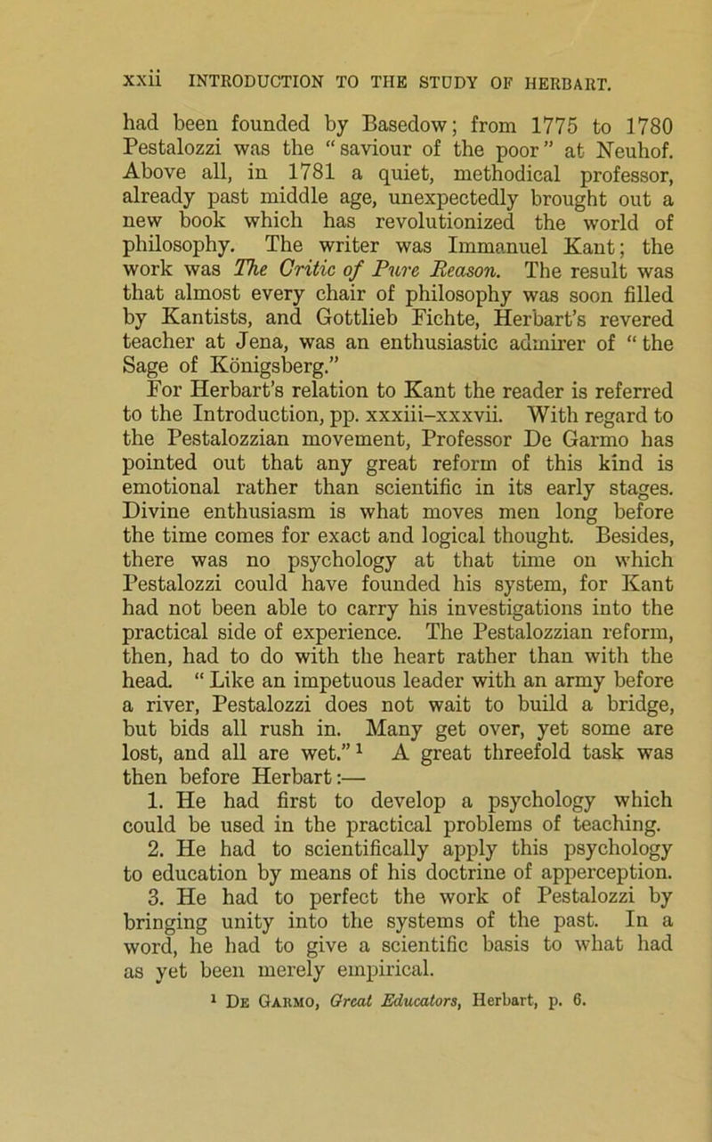 had been founded by Basedow; from 1775 to 1780 Pestalozzi was the “saviour of the poor” at Neuhof. Above all, in 1781 a quiet, methodical professor, already past middle age, unexpectedly brought out a new book which has revolutionized the world of philosophy. The writer was Immanuel Kant; the work was The Critic of Pure Reason. The result was that almost every chair of philosophy was soon filled by Kantists, and Gottlieb Fichte, Herbart’s revered teacher at Jena, was an enthusiastic admirer of “ the Sage of Konigsberg.” For Herbart’s relation to Kant the reader is referred to the Introduction, pp. xxxiii-xxxvii. With regard to the Pestalozzian movement, Professor De Garmo has pointed out that any great reform of this kind is emotional rather than scientific in its early stages. Divine enthusiasm is what moves men long before the time comes for exact and logical thought. Besides, there was no psychology at that time on which Pestalozzi could have founded his system, for Kant had not been able to carry his investigations into the practical side of experience. The Pestalozzian reform, then, had to do with the heart rather than with the head. “ Like an impetuous leader with an army before a river, Pestalozzi does not wait to build a bridge, but bids all rush in. Many get over, yet some are lost, and all are wet.”1 A great threefold task was then before Herbart:— 1. He had first to develop a psychology which could be used in the practical problems of teaching. 2. He had to scientifically apply this psychology to education by means of his doctrine of apperception. 3. He had to perfect the work of Pestalozzi by bringing unity into the systems of the past. In a word, he had to give a scientific basis to what had as yet been merely empirical.