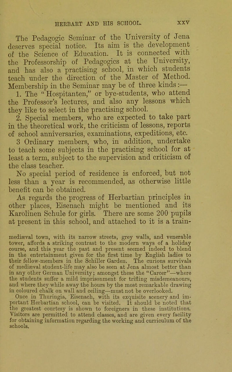 The Pedagogic Seminar of the University of Jena deserves special notice. Its aim is the development of the Science of Education. It is connected with the Professorship of Pedagogics at the University, and has also a practising school, in which students teach under the direction of the Master of Method. Membership in the Seminar may be of three kinds:— 1. The “ Hospitanten,” or bye-students, who attend the Professor’s lectures, and also any lessons which they like to select in the practising school. 2. Special members, who are expected to take part in the theoretical work, the criticism of lessons, reports of school anniversaries, examinations, expeditions, etc. 3 Ordinary members, who, in addition, undertake to teach some subjects in the practising school for at least a term, subject to the supervision and criticism of the class teacher. No special period of residence is enforced, but not less than a year is recommended, as otherwise little benefit can be obtained. As regards the progress of Herbartian principles in other places, Eisenach might be mentioned and its Karolinen Sehule for girls. There are some 200 pupils at present in this school, and attached to it is a train- mediaeval town, with its narrow streets, grey walls, and venerable tower, affords a striking contrast to the modern ways of a holiday course, and this year the past and present seemed indeed to blend in the entertainment given for the first time by English ladies to their fellow-members in the Schiller Garden. The curious survivals of mediaeval student-life may also be seen at Jena almost better than in any other German University; amongst these the “Career”—where the students suffer a mild imprisonment for trifling misdemeanours, and where they while away the hours by the most remarkable drawing in coloured chalk on wall and ceiling—must not be overlooked. Once in Thuringia, Eisenach, with its exquisite scenery and im- portant Herbartian school, can be visited. It should be noted that the greatest courtesy is shown to foreigners in these institutions. Visitors are permitted to attend classes, and are given every facility for obtaining information regarding the working and curriculum of the schools.