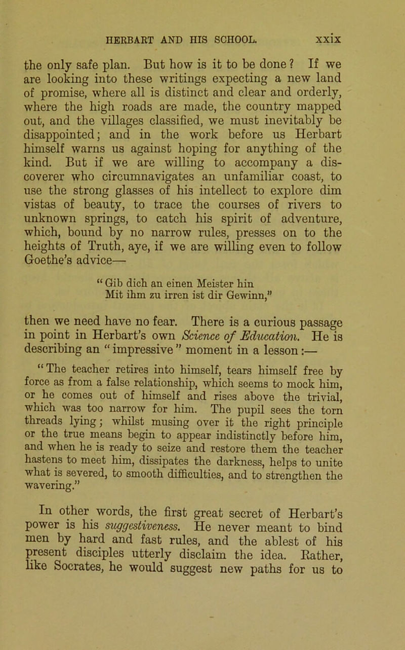 the only safe plan. But how is it to be done ? If we are looking into these writings expecting a new land of promise, where all is distinct and clear and orderly, where the high roads are made, the country mapped out, and the villages classified, we must inevitably be disappointed; and in the work before us Herbart himself warns us against hoping for anything of the kind. But if we are willing to accompany a dis- coverer who circumnavigates an unfamiliar coast, to use the strong glasses of his intellect to explore dim vistas of beauty, to trace the courses of rivers to unknown springs, to catch his spirit of adventure, which, bound by no narrow rules, presses on to the heights of Truth, aye, if we are willing even to follow Goethe’s advice— “ Gib dich an einen Meister hin Mit ihm zu irren ist dir Gewinn,” then we need have no fear. There is a curious passage in point in Herbart’s own Science of Education. He is describing an “ impressive ” moment in a lesson :— “The teacher retires into himself, tears himself free by force as from a false relationship, which seems to mock him, or he comes out of himself and rises above the trivial, which was too narrow for him. The pupil sees the torn threads lying; whilst musing over it the right principle or the true means begin to appear indistinctly before him, and when he is ready to seize and restore them the teacher hastens to meet him, dissipates the darkness, helps to unite what is severed, to smooth difficulties, and to strengthen the wavering.” In other words, the first great secret of Herbart’s power is his suggestiveness. He never meant to bind men by hard and fast rules, and the ablest of his present disciples utterly disclaim the idea. Bather, like Socrates, he would suggest new paths for us to