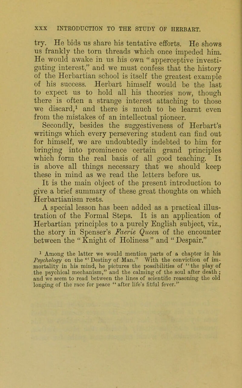 try. He bids us share his tentative efforts. He shows us frankly the torn threads which once impeded him. He would awake in us his own “ apperceptive investi- gating interest,” and we must confess that the history of the Hcrbartian school is itself the greatest example of his success. Herbart himself would be the last to expect us to hold all his theories now, though there is often a strange interest attaching to those we discard,1 and there is much to be learnt even from the mistakes of an intellectual pioneer. Secondly, besides the suggestiveness of Herbart’s writings which every persevering student can find out for himself, we are undoubtedly indebted to him for bringing into prominence certain grand principles which form the real basis of all good teaching. It is above all tilings necessary that we should keep these in mind as we read the letters before us. It is the main object of the present introduction to give a brief summary of these great thoughts on which Herbartianism rests. A special lesson has been added as a practical illus- tration of the Formal Steps. It is an application of Herbartian principles to a purely English subject, viz., the story in Spenser’s Faerie Queen of the encounter between the “ Knight of Holiness ” and “ Despair.” 1 Among the latter we would mention parts of a chapter in his Psychology on the “ Destiny of Man.” With the conviction of im- mortality in his mind, he pictures the possibilities of “the play of the psychical mechanism,” and the calming of the soul after death ; and we seem to read between the lines of scientific reasoning the old longing of the race for peace “ after life’s fitful fever.