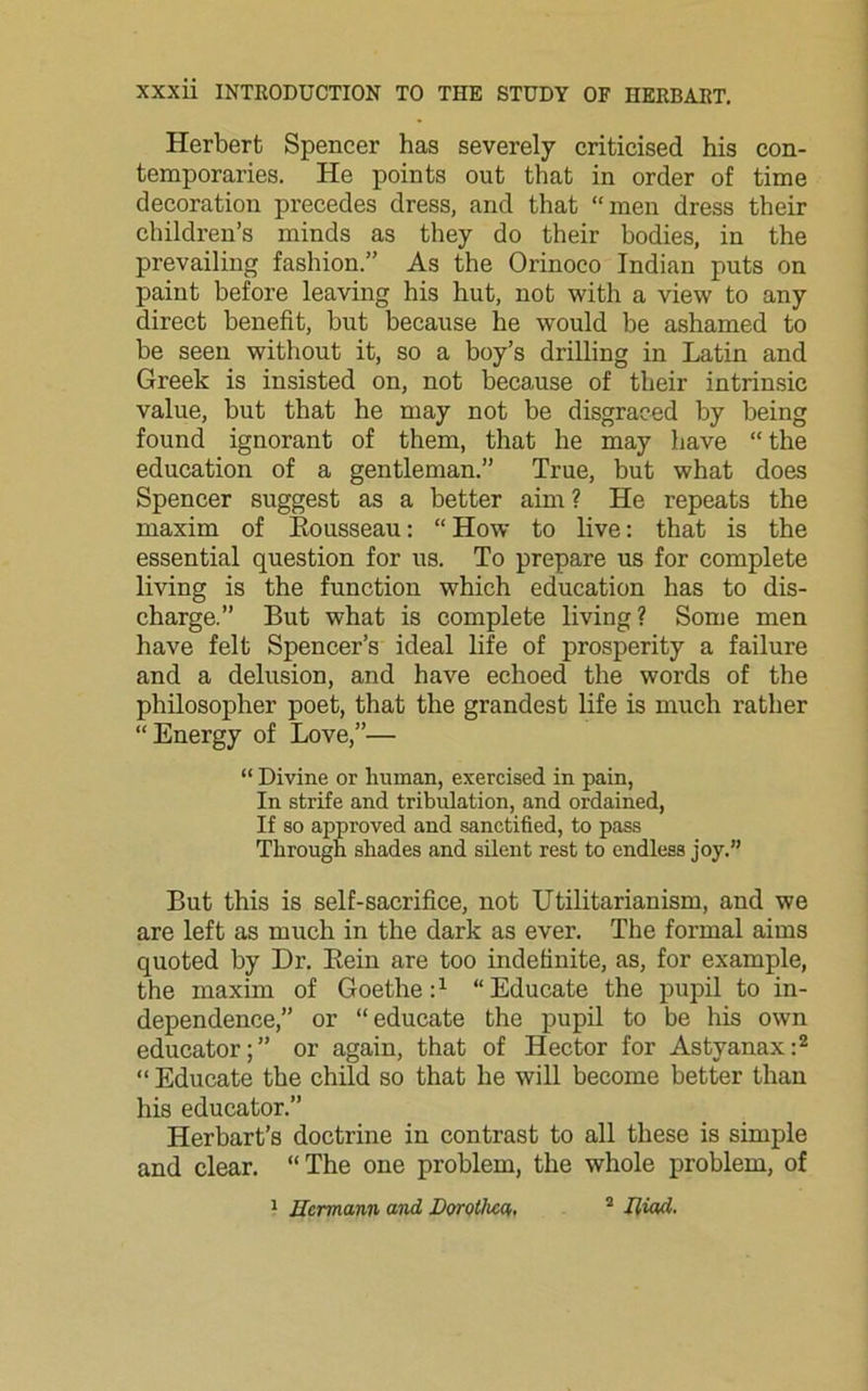 Herbert Spencer has severely criticised his con- temporaries. He points out that in order of time decoration precedes dress, and that “men dress their children’s minds as they do their bodies, in the prevailing fashion.” As the Orinoco Indian puts on paint before leaving his hut, not with a view to any direct benefit, but because he would be ashamed to be seen without it, so a boy’s drilling in Latin and Greek is insisted on, not because of their intrinsic value, but that he may not be disgraced by being found ignorant of them, that he may have “ the education of a gentleman.” True, but what does Spencer suggest as a better aim ? He repeats the maxim of Eousseau: “ How to live: that is the essential question for us. To prepare us for complete living is the function which education has to dis- charge.” But what is complete living? Some men have felt Spencer’s ideal life of prosperity a failure and a delusion, and have echoed the words of the philosopher poet, that the grandest life is much rather “Energy of Love,”— “ Divine or human, exercised in pain, In strife and tribulation, and ordained, If so approved and sanctified, to pass Through shades and silent rest to endless joy.” But this is self-sacrifice, not Utilitarianism, and we are left as much in the dark as ever. The formal aims quoted by Dr. Bein are too indefinite, as, for example, the maxim of Goethe:1 “Educate the pupil to in- dependence,” or “educate the pupil to be his own educator;” or again, that of Hector for Astyanax:2 “ Educate the child so that he will become better than his educator.” Herbart’s doctrine in contrast to all these is simple and clear. “The one problem, the whole problem, of
