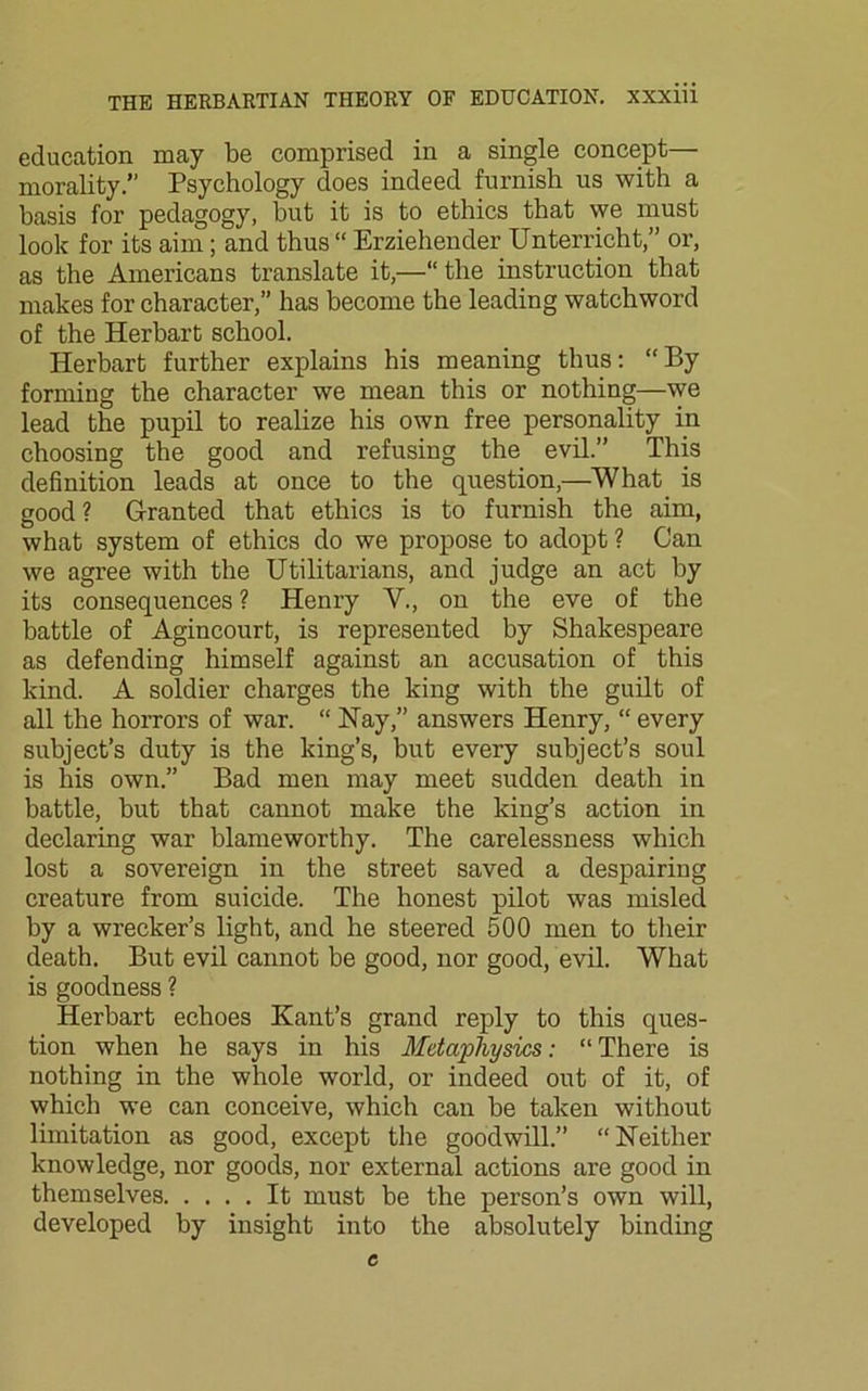 education may be comprised in a single concept— morality.” Psychology does indeed furnish us with a basis for pedagogy, but it is to ethics that we must look for its aim; and thus “ Erziehender Unterricht,” or, as the Americans translate it,—“ the instruction that makes for character,” has become the leading watchword of the Herbart school. Herbart further explains his meaning thus: “By forming the character we mean this or nothing—we lead the pupil to realize his own free personality in choosing the good and refusing the evil.” This definition leads at once to the question,—What is good? Granted that ethics is to furnish the aim, what system of ethics do we propose to adopt ? Can we agree with the Utilitarians, and judge an act by its consequences ? Henry V., on the eve of the battle of Agincourt, is represented by Shakespeare as defending himself against an accusation of this kind. A soldier charges the king with the guilt of all the horrors of war. “ Nay,” answers Henry, “ every subject’s duty is the king’s, but every subject’s soul is his own.” Bad men may meet sudden death in battle, but that cannot make the king’s action in declaring war blameworthy. The carelessness which lost a sovereign in the street saved a despairing creature from suicide. The honest pilot was misled by a wrecker’s light, and he steered 500 men to their death. But evil cannot be good, nor good, evil. What is goodness ? Herbart echoes Kant’s grand reply to this ques- tion when he says in his Metaphysics: “There is nothing in the whole world, or indeed out of it, of which we can conceive, which can be taken without limitation as good, except the goodwill.” “Neither knowledge, nor goods, nor external actions are good in themselves It must be the person’s own will, developed by insight into the absolutely binding