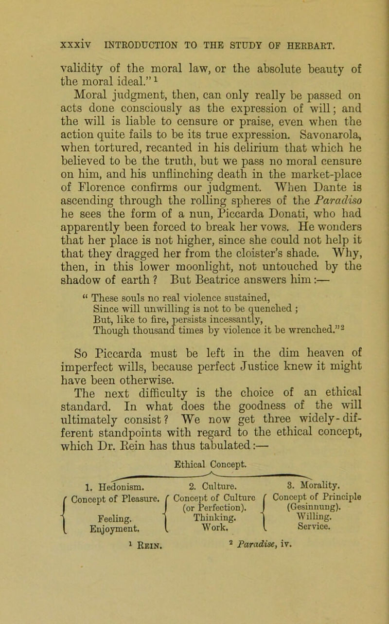 validity of the moral law, or the absolute beauty of the moral ideal.”1 Moral judgment, then, can only really be passed on acts done consciously as the expression of will; and the will is liable to censure or praise, even when the action quite fails to be its true expression. Savonarola, when tortured, recanted in his delirium that which he believed to be the truth, but we pass no moral censure on him, and his unflinching death in the market-place of Florence confirms our judgment. When Dante is ascending through the rolling spheres of the Paradiso he sees the form of a nun, Piccarda Donati, who had apparently been forced to break her vows. He wonders that her place is not higher, since she could not help it that they dragged her from the cloister’s shade. Why, then, in this lower moonlight, not untouched by the shadow of earth ? But Beatrice answers him:— “ These souls no real violence sustained, Since will unwilling is not to he quenched ; But, like to fire, persists incessantly, Though thousand times by violence it he wrenched.”2 So Piccarda must be left in the dim heaven of imperfect wills, because perfect Justice knew it might have been otherwise. The next difficulty is the choice of an ethical standard. In what does the goodness of the will ultimately consist? We now get three widely-dif- ferent standpoints with regard to the ethical concept, which Dr. Bein has thus tabulated:— Ethical Concept. 1. Hedonism. 2. Culture. 3. Morality. (Concept of Pleasure. ( Concept of Culture f Concept of Principle I (or Perfection). J (Gesinnung). Feeling. ) Thinking. ) Willing. Enjoyment. I Work. I Service. 1 Rein. 2 Paradise, iv.