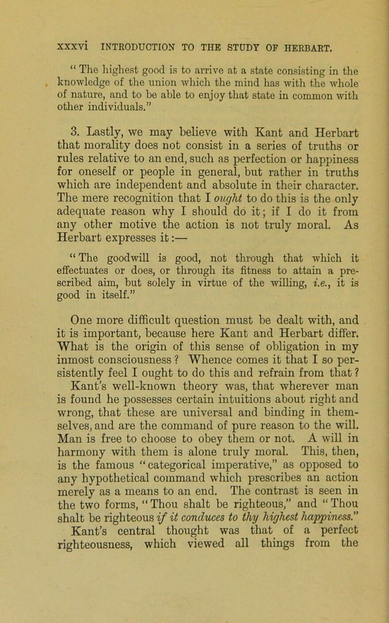 “ The highest good is to arrive at a state consisting in the . knowledge of the union which the mind has with the whole of nature, and to be able to enjoy that state in common with other individuals.” 3. Lastly, we may believe with Kant and Herbart that morality does not consist in a series of truths or rules relative to an end, such as perfection or happiness for oneself or people in general, but rather in truths which are independent and absolute in their character. The mere recognition that I ought to do this is the only adequate reason why I should do it; if I do it from any other motive the action is not truly moral. As Herbart expresses it:— “ The goodwill is good, not through that which it effectuates or does, or through its fitness to attain a pre- scribed aim, but solely in virtue of the willing, i.e., it is good in itself.” One more difficult question must be dealt with, and it is important, because here Kant and Herbart differ. What is the origin of this sense of obligation in my inmost consciousness ? Whence comes it that I so per- sistently feel I ought to do this and refrain from that ? Kant’s well-known theory was, that wherever man is found he possesses certain intuitions about right and wrong, that these are universal and binding in them- selves, and are the command of pure reason to the will. Man is free to choose to obey them or not. A will in harmony with them is alone truly moral. This, then, is the famous “categorical imperative,” as opposed to any hypothetical command which prescribes an action merely as a means to an end. The contrast is seen in the two forms, “ Thou shalt be righteous,” and “ Thou shalt be righteous if it conduces to thy highest happiness.” Kant’s central thought was that of a perfect righteousness, which viewed all things from the