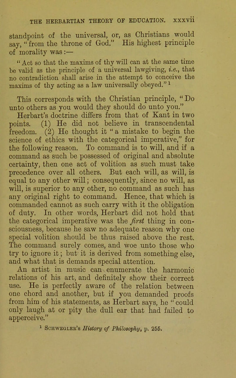standpoint of the universal, or, as Christians would say, “ from the throne of God.” His highest principle of morality was :— “ Act so that the maxims of thy will can at the same time be valid as the principle of a universal lawgiving, i.e., that no contradiction shall arise in the attempt to conceive the maxims of thy acting as a law universally obeyed.”1 This corresponds with the Christian principle, “ Do unto others as you would they should do unto you.” Herbart’s doctrine differs from that of Kant in two points. (1) He did not believe in transcendental freedom. (2) He thought it “ a mistake to begin the science of ethics with the categorical imperative,” for the following reason. To command is to will, and if a command as such be possessed of original and absolute certainty, then one act of volition as such must take precedence over all others. But each will, as will, is equal to any other will; consequently, since no will, as will, is superior to any other, no command as such has any original right to command. Hence, that which is commanded cannot as such carry with it the obligation of duty. In other words, Herbart did not hold that the categorical imperative was the first thing in con- sciousness, because he saw no adequate reason why one special volition should be thus raised above the rest. The command surely comes, and woe unto those who try to ignore it; but it is derived from something else, and what that is demands special attention. An artist in music can enumerate the harmonic relations of his art, and definitely show their correct use. He is perfectly aware of the relation between one chord and another, but if you demanded proofs from him of his statements, as Herbart says, he “ could only laugh at or pity the dull ear that had failed to apperceive.” 1 Schwegler’s History of Philosophy, p. 255.