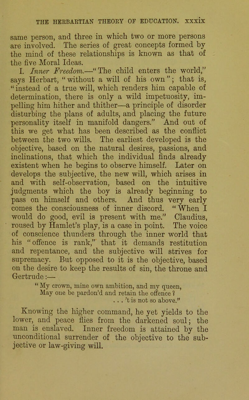 same person, and three in which two or more persons are involved. The series of great concepts formed by the mind of these relationships is known as that of the five Moral Ideas. I. Inner Freedom.—“The child enters the world,” says Herbart, “without a will of his own”; that is, “ instead of a true will, which renders him capable of determination, there is only a wild impetuosity, im- pelling him hither and thither—a principle of disorder disturbing the plans of adults, and placing the future personality itself in manifold dangers.” And out of this we get what has been described as the conflict between the two wills. The earliest developed is the objective, based on the natural desires, passions, and inclinations, that which the individual finds already existent when he begins to observe himself. Later on develops the subjective, the new will, which arises in and with self-observation, based on the intuitive judgments which the boy is already beginning to pass on himself and others. And thus very early comes the consciousness of inner discord. “When I would do good, evil is present with me.” Claudius, roused by Hamlet’s play, is a case in point. The voice of conscience thunders through the inner world that his “offence is rank,” that it demands restitution and repentance, and the subjective will strives for supremacy. But opposed to it is the objective, based on the desire to keep the results of sin, the throne and Gertrude:— “ My crown, mine own ambition, and my queen, May one be pardon’d and retain the offence ? ...'t is not so above.” Knowing the higher command, he yet yields to the lower, and peace flies from the darkened soul; the man is enslaved. Inner freedom is attained by the unconditional surrender of the objective to the sub- jective or law-giving will.