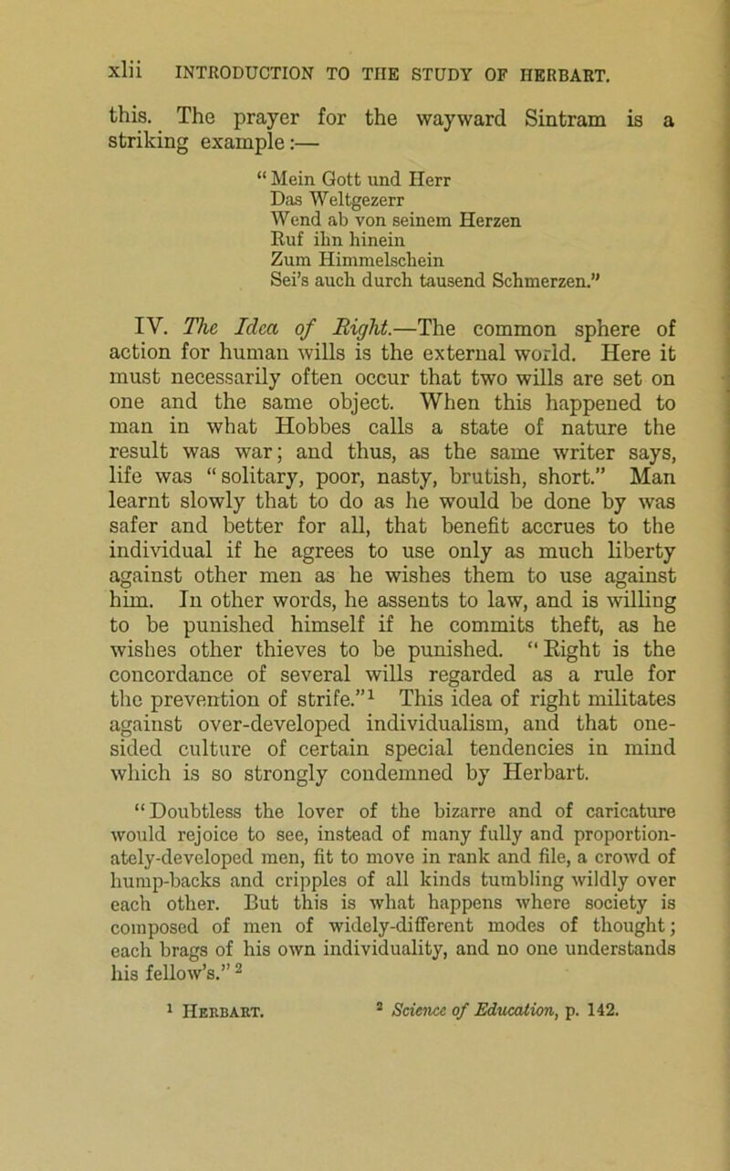 this. The prayer for the wayward Sintram is a striking example:— “ Mein Gott und Herr Das Weltgezerr Wend ab von seinem Herzen Ruf ilm hinein Zum Himmelscbein Sei’s auch durch tausend Schmerzen.” IV. The Idea of Right.—The common sphere of action for human wills is the external world. Here it must necessarily often occur that two wills are set on one and the same object. When this happened to man in what Hobbes calls a state of nature the result was war; and thus, as the same writer says, life was “solitary, poor, nasty, brutish, short.” Man learnt slowly that to do as he would be done by was safer and better for all, that benefit accrues to the individual if he agrees to use only as much liberty against other men as he wishes them to use against him. In other words, he assents to law, and is willing to be punished himself if he commits theft, as he wishes other thieves to be punished. “ Right is the concordance of several wills regarded as a rule for the prevention of strife.”1 This idea of right militates against over-developed individualism, and that one- sided culture of certain special tendencies in mind which is so strongly condemned by Herbart. “Doubtless the lover of the bizarre and of caricature would rejoice to see, instead of many fully and proportion- ately-developed men, fit to move in rank and file, a crowd of hump-backs and cripples of all kinds tumbling wildly over each other. But this is what happens where society is composed of men of widely-different modes of thought; each brags of his own individuality, and no one understands his fellow’s.” 2 1 Herbart. 2 Science of Education, p. 142.