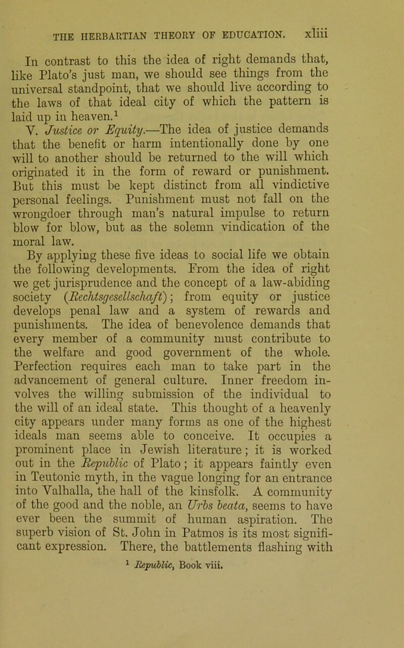 In contrast to this the idea of right demands that, like Plato’s just man, we should see things from the universal standpoint, that we should live according to the laws of that ideal city of which the pattern is laid up in heaven.1 Y. Justice or Equity.—The idea of justice demands that the benefit or harm intentionally done by one will to another should be returned to the will which originated it in the form of reward or punishment. But this must be kept distinct from all vindictive personal feelings. Punishment must not fall on the wrongdoer through man’s natural impulse to return blow for blow, but as the solemn vindication of the moral law. By applying these five ideas to social life we obtain the following developments. From the idea of right we get jurisprudence and the concept of a law-abiding society (Rcchtsgcscllscliaft); from equity or justice develops penal law and a system of rewards and punishments. The idea of benevolence demands that every member of a community must contribute to the welfare and good government of the whole. Perfection requires each man to take part in the advancement of general culture. Inner freedom in- volves the willing submission of the individual to the will of an ideal state. This thought of a heavenly city appears under many forms as one of the highest ideals man seems able to conceive. It occupies a prominent place in Jewish literature; it is worked out in the Republic of Plato; it appears faintly even in Teutonic myth, in the vague longing for an entrance into Valhalla, the hall of the kinsfolk. A community of the good and the noble, an Urbs bectta, seems to have ever been the summit of human aspiration. The superb vision of St. John in Patmos is its most signifi- cant expression. There, the battlements flashing with 1 Republic, Book viii.