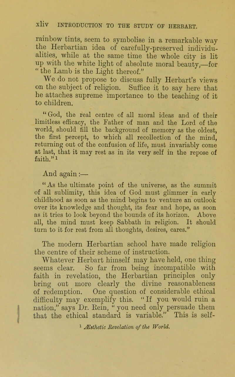 rainbow tints, seem to symbolise in a remarkable way the Herbartian idea of carefully-preserved individu- alities, while at the same time the whole city is lit up with the white light of absolute moral beauty,—for “ the Lamb is the Light thereof.” We do not propose to discuss fully Herbart’s views on the subject of religion. Suffice it to say here that he attaches supreme importance to the teaching of it to children. “ God, the real centre of all moral ideas and of their limitless efficacy, the Father of man and the Lord of the world, should till the background of memory as the oldest, the first percept, to which all recollection of the mind, returning out of the confusion of life, must invariably come at last, that it may rest as in its very self in the repose of faith.”1 And again:— “As the ultimate point of the universe, as the summit of all sublimity, this idea of God must glimmer in early childhood as soon as the mind begins to venture an outlook over its knowledge and thought, its fear and hope, as soon as it tries to look beyond the bounds of its horizon. Above all, the mind must keep Sabbath in religion. It should turn to it for rest from all thoughts, desires, cares.” The modern Herbartian school have made religion the centre of their scheme of instruction. Whatever Herbart himself may have held, one thing seems clear. So far from being incompatible with faith in revelation, the Herbartian principles only bring out more clearly the divine reasonableness of redemption. One question of considerable ethical difficulty may exemplify this. “ If you would ruin a nation,” says Dr. Rein, “ you need only persuade them that the ethical standard is variable.” This is self-