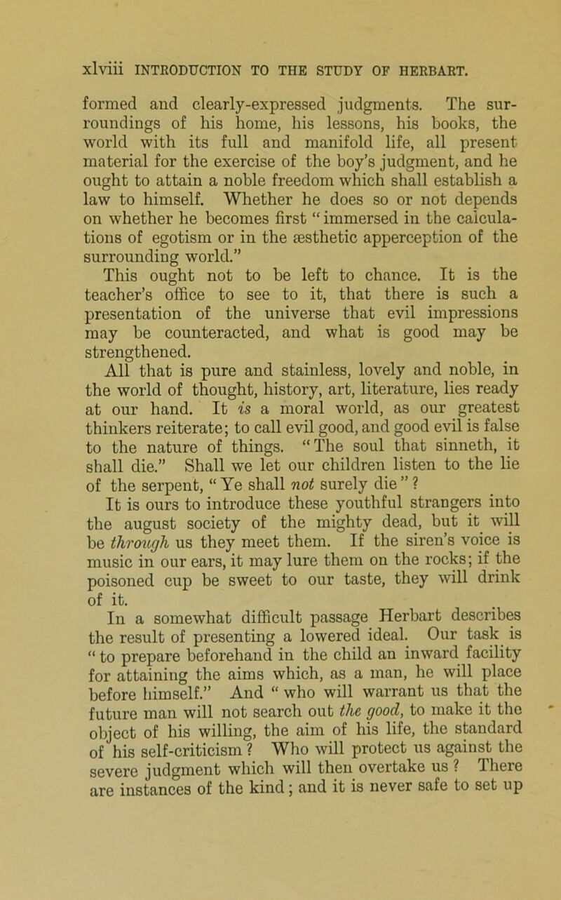formed and clearly-expressed judgments. The sur- roundings of his home, his lessons, his books, the world with its full and manifold life, all present material for the exercise of the boy’s judgment, and he ought to attain a noble freedom which shall establish a law to himself. Whether he does so or not depends on whether he becomes first “ immersed in the calcula- tions of egotism or in the aesthetic apperception of the surrounding world.” This ought not to be left to chance. It is the teacher’s office to see to it, that there is such a presentation of the universe that evil impressions may be counteracted, and what is good may be strengthened. All that is pure and stainless, lovely and noble, in the world of thought, history, art, literature, lies ready at our hand. It is a moral world, as our greatest thinkers reiterate; to call evil good, and good evil is false to the nature of things. “ The soul that sinneth, it shall die.” Shall we let our children listen to the lie of the serpent, “ Ye shall not surely die ” ? It is ours to introduce these youthful strangers into the august society of the mighty dead, but it will be through us they meet them. If the siren’s voice is music in our ears, it may lure them on the rocks; if the poisoned cup be sweet to our taste, they will drink of it. In a somewhat difficult passage Herbart describes the result of presenting a lowered ideal. Our task is “ to prepare beforehand in the child an inward facility for attaining the aims which, as a man, he will place before himself.” And “ who will warrant us that the future man will not search out the good, to make it the object of his willing, the aim of his life, the standard of his self-criticism ? Who will protect us against the severe judgment which will then overtake us ? fihere are instances of the kind; and it is never safe to set up