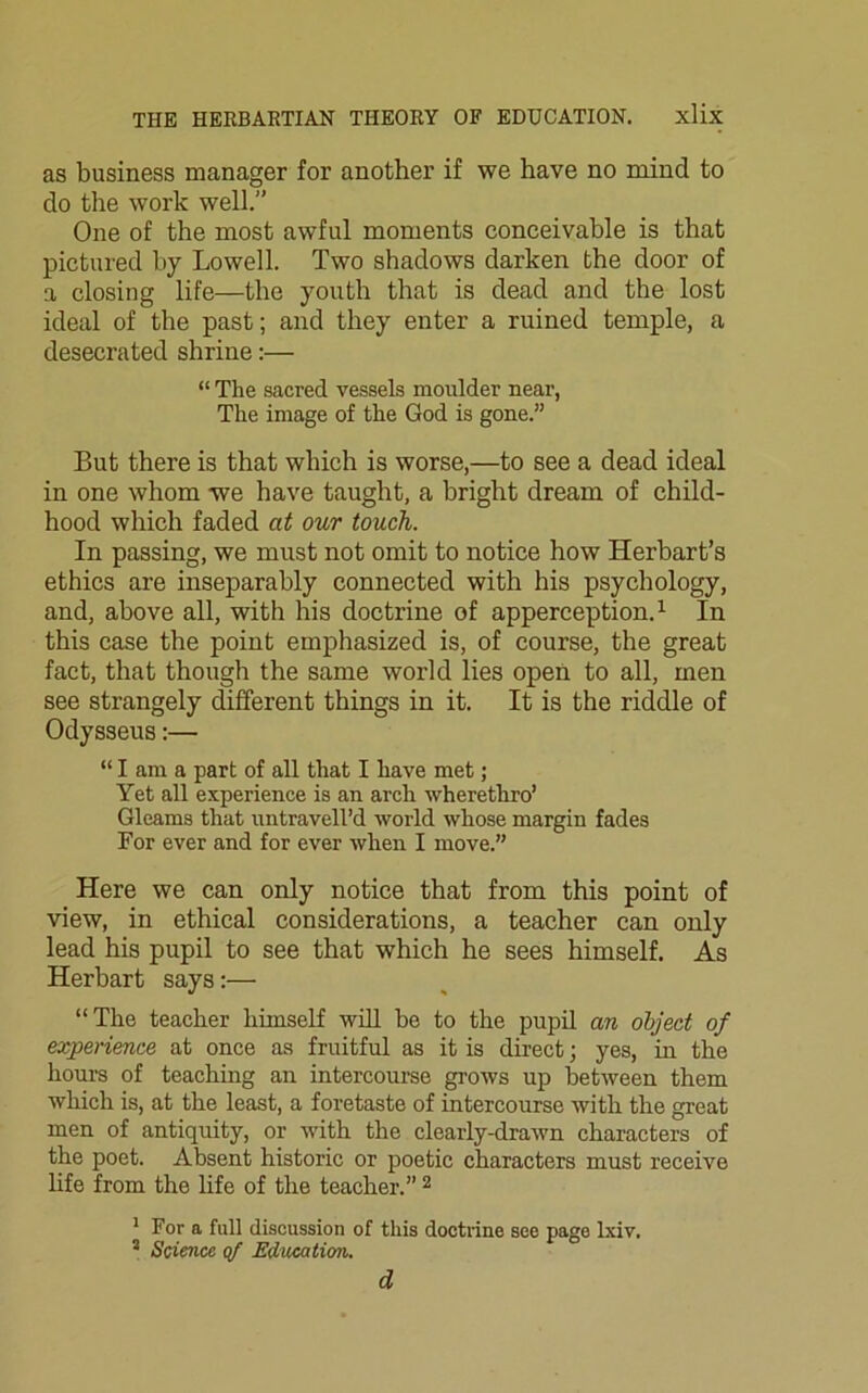 as business manager for another if we have no mind to do the work well.” One of the most awful moments conceivable is that pictured by Lowell. Two shadows darken the door of a closing life—the youth that is dead and the lost ideal of the past; and they enter a ruined temple, a desecrated shrine:— “ The sacred vessels moulder near, The image of the God is gone.” But there is that which is worse,—to see a dead ideal in one whom we have taught, a bright dream of child- hood which faded at our touch. In passing, we must not omit to notice how Herbart’s ethics are inseparably connected with his psychology, and, above all, with his doctrine of apperception.1 In this case the point emphasized is, of course, the great fact, that though the same world lies open to all, men see strangely different things in it. It is the riddle of Odysseus:— “lama part of all that I have met; Yet all experience is an arch wherethro’ Gleams that untravell’d world whose margin fades For ever and for ever when I move.” Here we can only notice that from this point of view, in ethical considerations, a teacher can only lead his pupil to see that which he sees himself. As Herbart says:— “The teacher himself will bo to the pupil an object of experience at once as fruitful as it is direct; yes, in the hours of teaching an intercourse grows up between them which is, at the least, a foretaste of intercourse with the great men of antiquity, or with the clearly-drawn characters of the poet. Absent historic or poetic characters must receive life from the life of the teacher.” 2 1 For a full discussion of this doctrine see page lxiv. s Science qf Education. d