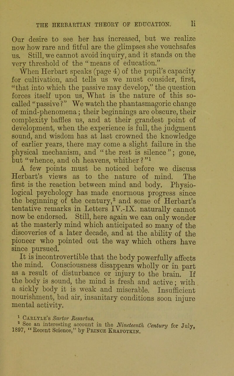 Our desire to see her has increased, but we realize now how rare and fitful are the glimpses she vouchsafes us. Still, we cannot avoid inquiry, and it stands on the very threshold of the “ means of education.” When Herbart speaks (page 4) of the pupil’s capacity for cultivation, and tells us we must consider, first, “that into which the passive may develop,” the question forces itself upon us, What is the nature of this so- called “ passive ?” We watch the phantasmagoric change of mind-phenomena; their beginnings are obscure, their complexity baffles us, and at their grandest point of development, when the experience is full, the judgment sound, and wisdom has at last crowned the knowledge of earlier years, there may come a slight failure in the physical mechanism, and “ the rest is silence ”; gone, but “whence, and oh heavens, whither?”1 A few points must be noticed before we discuss Herbart’s views as to the nature of mind. The first is the reaction between mind and body. Physio- logical psychology has made enormous progress since the beginning of the century,2 and some of Herbart’s tentative remarks in Letters IV.-IX. naturally cannot now be endorsed. Still, here again we can only wonder at the masterly mind which anticipated so many of the discoveries of a later decade, and at the ability of the pioneer who pointed out the way which others have since pursued. It is incontrovertible that the body powerfully affects the mind. Consciousness disappears wholly or in part as a result of disturbance or injury to the brain. If the body is sound, the mind is fresh and active; with a sickly body it is weak and miserable. Insufficient nourishment, bad air, insanitary conditions soon injure mental activity. 1 Carlyle’s Sartor Resartus. 5 See an interesting account in the Nineteenth Centum for July, 1897, “Recent Science,” by Prince Krapotkin.
