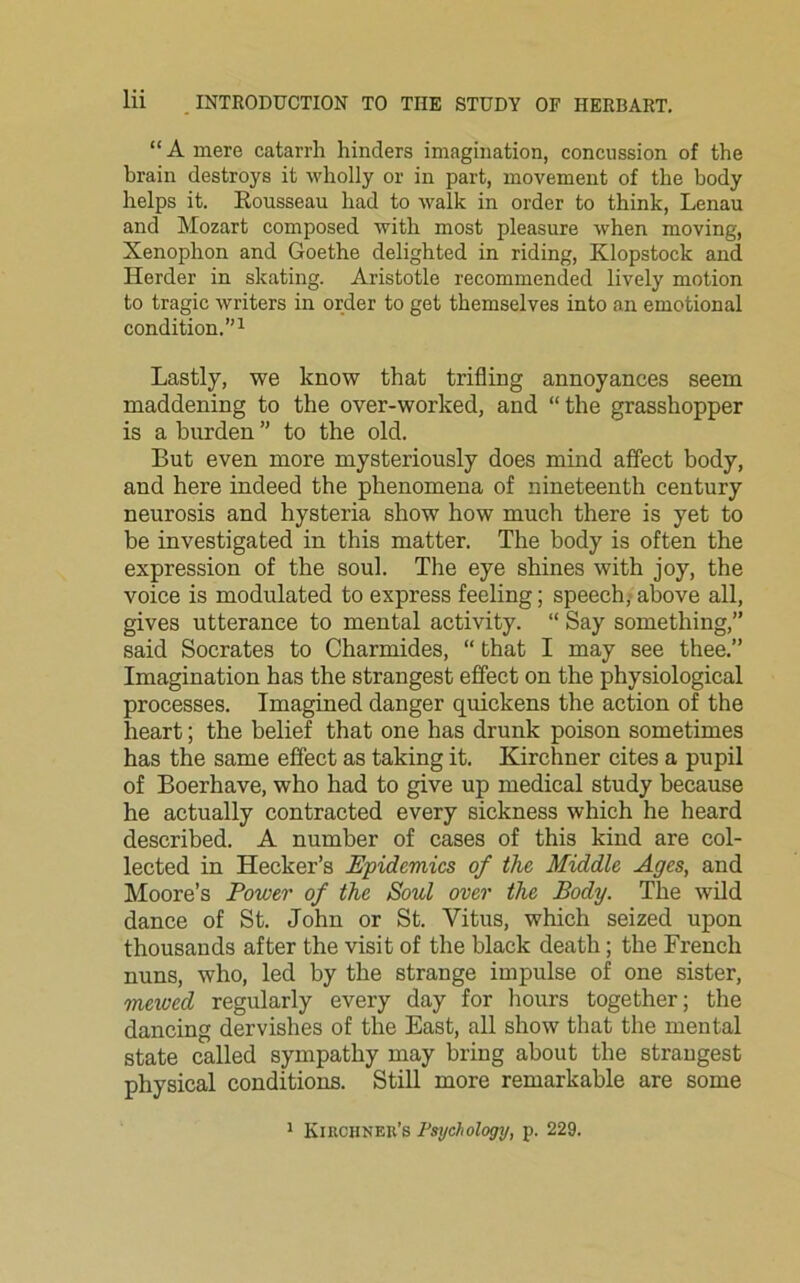 “ A mere catarrh hinders imagination, concussion of the brain destroys it wholly or in part, movement of the body helps it. Bousseau had to walk in order to think, Lenau and Mozart composed with most pleasure when moving, Xenophon and Goethe delighted in riding, Klopstock and Herder in skating. Aristotle recommended lively motion to tragic writers in order to get themselves into an emotional condition.”1 Lastly, we know that trifling annoyances seem maddening to the over-worked, and “the grasshopper is a burden ” to the old. But even more mysteriously does mind affect body, and here indeed the phenomena of nineteenth century neurosis and hysteria show how much there is yet to be investigated in this matter. The body is often the expression of the soul. The eye shines with joy, the voice is modulated to express feeling; speech, above all, gives utterance to mental activity. “ Say something,” said Socrates to Charmides, “ that I may see thee.” Imagination has the strangest effect on the physiological processes. Imagined danger quickens the action of the heart; the belief that one has drunk poison sometimes has the same effect as taking it. Kirchner cites a pupil of Boerhave, who had to give up medical study because he actually contracted every sickness which he heard described. A number of cases of this kind are col- lected in Hecker’s Epidemics of the Middle Ages, and Moore’s Power of the Soul over the Body. The wild dance of St. John or St. Vitus, which seized upon thousands after the visit of the black death; the French nuns, who, led by the strange impulse of one sister, mewed regularly every day for hours together; the dancing dervishes of the East, all show that the mental state called sympathy may bring about the strangest physical conditions. Still more remarkable are some 1 Kikchnek’s Psychology, p. 229.