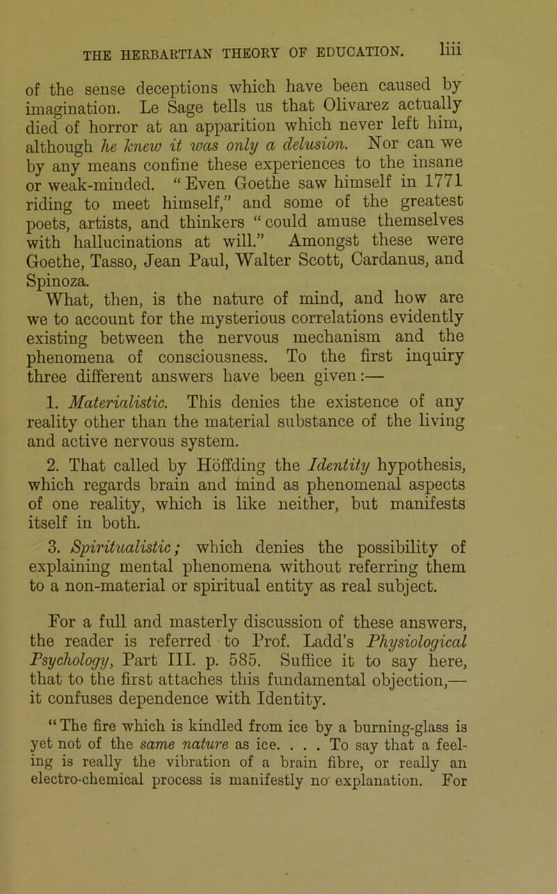of the sense deceptions which have been caused by imagination. Le Sage tells us that Olivarez actually died of horror at an apparition which never left him, although he knew it was only a delusion. Nor can we by any means confine these experiences to the insane or weak-minded. “ Even Goethe saw himself in 17/1 riding to meet himself,” and some of the greatest poets, artists, and thinkers “could amuse themselves with hallucinations at will.” Amongst these were Goethe, Tasso, Jean Paul, Walter Scott, Cardanus, and Spinoza. What, then, is the nature of mind, and how are we to account for the mysterious correlations evidently existing between the nervous mechanism and the phenomena of consciousness. To the first inquiry three different answers have been given:— 1. Materialistic. This denies the existence of any reality other than the material substance of the living and active nervous system. 2. That called by Hoffding the Identity hypothesis, which regards brain and mind as phenomenal aspects of one reality, which is like neither, but manifests itself in both. 3. Spiritualistic; which denies the possibility of explaining mental phenomena without referring them to a non-material or spiritual entity as real subject. For a full and masterly discussion of these answers, the reader is referred to Prof. Ladd’s Physiological Psychology, Part III. p. 585. Suffice it to say here, that to the first attaches this fundamental objection,— it confuses dependence with Identity. “The fire which is kindled from ice by a burning-glass is yet not of the same nature as ice. ... To say that a feel- ing is really the vibration of a brain fibre, or really an electro-chemical process is manifestly na explanation. For