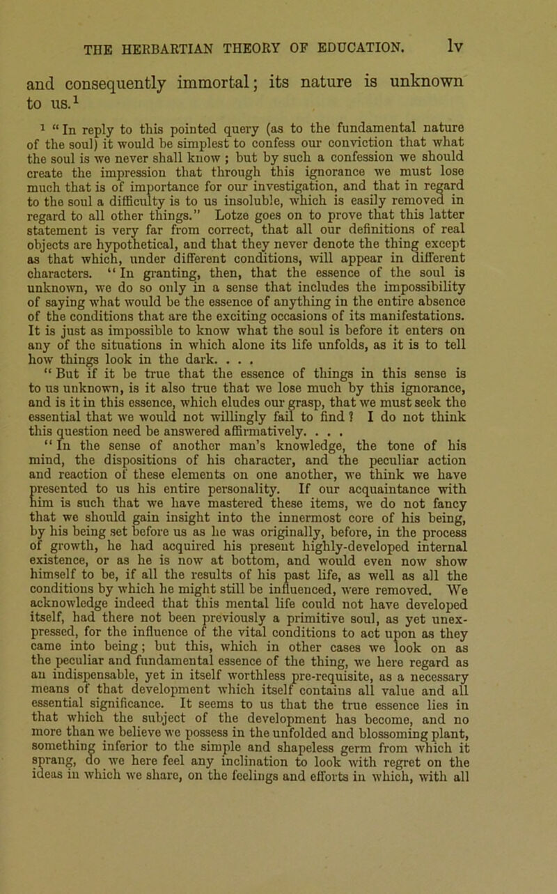 and consequently immortal; its nature is unknown to us.1 1 “ In reply to this pointed query (as to the fundamental nature of the soul) it would he simplest to confess our conviction that what the soul is we never shall know ; but by such a confession we should create the impression that through this ignorance we must lose much that is of importance for our investigation, and that in regard to the soul a difficulty is to us insoluble, which is easily removed in regard to all other things.” Lotze goes on to prove that this latter statement is very far from correct, that all our definitions of real objects are hypothetical, and that they never denote the thing except as that which, under different conditions, will appear in different characters. “ In granting, then, that the essence of the soul is unknown, we do so only in a sense that includes the impossibility of saying what would he the essence of anything in the entire absence of the conditions that are the exciting occasions of its manifestations. It is just as impossible to know what the soul is before it enters on any of the situations in which alone its life unfolds, as it is to tell how things look in the dark. . . . “ But if it he true that the essence of things in this sense is to us unknown, is it also true that we lose much by this ignorance, and is it in this essence, which eludes our grasp, that we must seek the essential that we would not willingly fail to find ? I do not think this question need be answered affirmatively. . . . “ In the sense of another man’s knowledge, the tone of his mind, the dispositions of his character, and the peculiar action and reaction of these elements on one another, we think we have Eresented to us his entire personality. If our acquaintance with ini is such that we have mastered these items, we do not fancy that we should gain insight into the innermost core of his being, by his being set before us as ho was originally, before, in the process of growth, he had acquired his present highly-developed internal existence, or as he is now at bottom, and would even now show himself to he, if all the results of his past life, as well as all the conditions by which he might still be influenced, were removed. We acknowledge indeed that this mental life could not have developed itself, had there not been previously a primitive soul, as yet unex- pressed, for the influence of the vital conditions to act upon as they came into being; but this, which in other cases we look on as the peculiar and fundamental essence of the thing, we here regard as an indispensable, yet in itself worthless pre-requisite, as a necessary means of that development which itself contains all value and all essential significance. It seems to us that the true essence lies in that which the subject of the development has become, and no more than we believe we possess in the unfolded and blossoming plant, something inferior to the simple and shapeless germ from which it sprang, do we here feel any inclination to look with regret on the ideas in which we share, on the feelings and efforts in which, with all