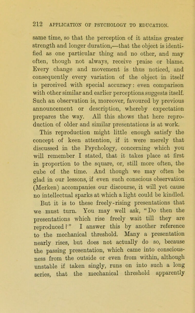 same time, so that the perception of it attains greater strength and longer duration,—that the object is identi- fied as one particular thing and no other, and may often, though not always, receive praise or blame. Every change and movement is thus noticed, and consequently every variation of the object in itself is perceived with special accuracy: even comparison with other similar and earlier perceptions suggests itself. Such an observation is, moreover, favoured by previous announcement or description, whereby expectation prepares the way. All this shows that here repro- duction of older and similar presentations is at work. This reproduction might little enough satisfy the concept of keen attention, if it were merely that discussed in the Psychology, concerning which you will remember I stated, that it takes place at first in proportion to the square, or, still more often, the cube of the time. And though we may often be glad in our lessons, if even such conscious observation (Merken) accompanies our discourse, it will yet cause no intellectual sparks at which a light could be kindled. But it is to these freely-rising presentations that we must turn. You may well ask, “Do then the presentations which rise freely wait till they are reproduced?” I answer this by another reference to the mechanical threshold. Many a presentation nearly rises, but does not actually do so, because the passing presentation, which came into conscious- ness from the outside or even from within, although unstable if taken singly, runs on into such a long series, that the mechanical threshold apparently