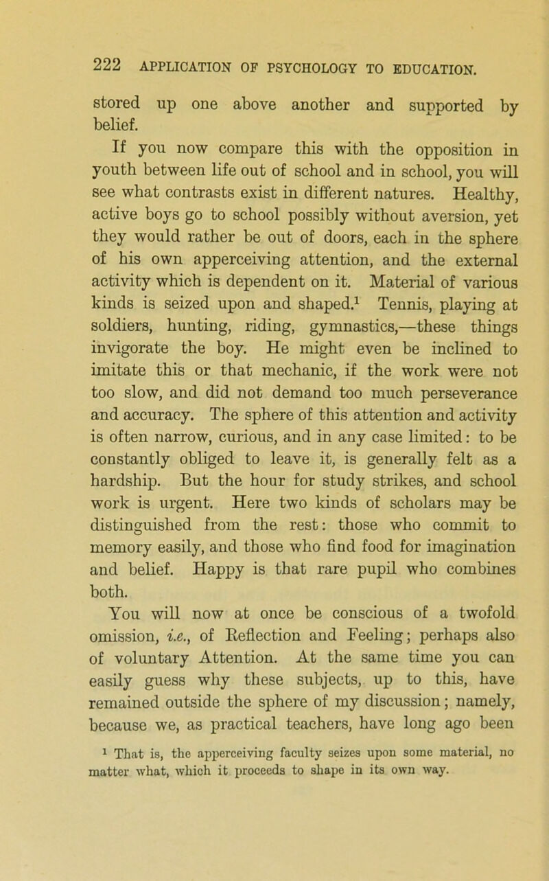 stored up one above another and supported by belief. If you now compare this with the opposition in youth between life out of school and in school, you will see what contrasts exist in different natures. Healthy, active boys go to school possibly without aversion, yet they would rather be out of doors, each in the sphere of his own apperceiving attention, and the external activity which is dependent on it. Material of various kinds is seized upon and shaped.1 Tennis, playing at soldiers, hunting, riding, gymnastics,—these things invigorate the boy. He might even be inclined to imitate this or that mechanic, if the work were not too slow, and did not demand too much perseverance and accuracy. The sphere of this attention and activity is often narrow, curious, and in any case limited: to be constantly obliged to leave it, is generally felt as a hardship. But the hour for study strikes, and school work is urgent. Here two kinds of scholars may be distinguished from the rest: those who commit to memory easily, and those who find food for imagination and belief. Happy is that rare pupil who combines both. You will now at once be conscious of a twofold omission, i.e., of Reflection and Feeling; perhaps also of voluntary Attention. At the same time you can easily guess why these subjects, up to this, have remained outside the sphere of my discussion; namely, because we, as practical teachers, have long ago been 1 That is, the apperceiving faculty seizes upon some material, no matter what, which it proceeds to shape in its own way.