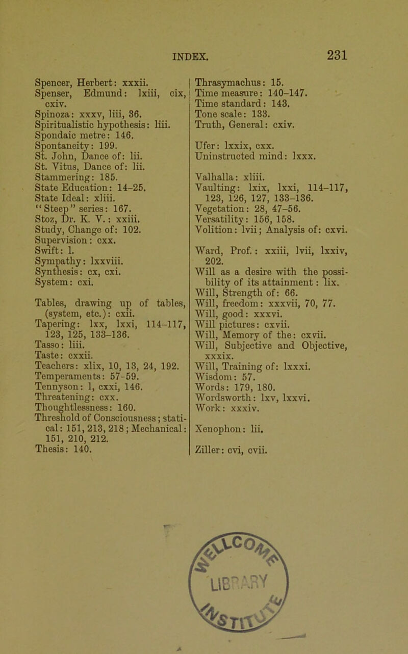 Spencer, Herbert: xxxii. Spenser, Edmund: lxiii, cix, cxiv. Spinoza: xxxv, liii, 36. Spiritualistic hypothesis: liii. Spondaic metre: 146. Spontaneity: 199. St. John, Dance of: lii. St. Vitus, Dance of: lii. Stammering: 185. State Education: 14-25. State Ideal: xliii. “ Steep ” series: 167. Stoz, Dr. K. V.: xxiii. Study, Change of: 102. Supervision: cxx. Swift: 1. Sympathy: lxxviii. Synthesis: cx, cxi. System: cxi. Tables, drawing up of tables, (system, etc.): cxii. Tapering: lxx, lxxi, 114-117, 123, 125, 133-136. Tasso: liii. Taste: cxxii. Teachers: xlix, 10, 13, 24, 192. Temperaments: 57-59. Tennyson: 1, cxxi, 146. Threatening: cxx. Thoughtlessness: 160. Threshold of Consciousness; stati- cal : 151, 213, 218 ; Mechanical: 151, 210, 212. Thesis: 140. Thrasymachus: 15. Time measure: 140-147. Time standard: 143. Tone scale: 133. Truth, General: cxiv. Ufer: lxxix, cxx. Uninstructed mind: lxxx. Valhalla: xliii. Vaulting: lxix, lxxi, 114-117, 123, 126, 127, 133-136. Vegetation: 28, 47-56. Versatility: 156, 158. Volition: lvii; Analysis of: cxvi. Ward, Prof.: xxiii, lvii, lxxiv, 202. Will as a desire with the possi- bility of its attainment: lix. Will, Strength of: 66. Will, freedom: xxxvii, 70, 77. Will, good: xxxvi. Will pictures: cxvii. Will, Memory of the: cxvii. Will, Subjective and Objective, xxxix. Will, Training of: lxxxi. Wisdom: 57. Words: 179, 180. Wordsworth: lxv, lxxvi. Work: xxxiv. Xenophon: lii. Ziller: cvi, cvii.