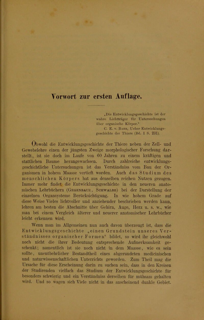 Vorwort zur ersten Auflage „Die Entwicklungsgeschichte ist der wahre Lichtträger für Untersuchungen über organische Körper.“ C. E. v. Baek, Ueber Entwicklungs- geschichte der Thiere (Bd. I S. 231). Obwohl die Entwicklungsgeschichte der Thiere neben der Zell- und Gewebelehre einen der jüngsten Zweige morphologischer Forschung dar- stellt, ist sie doch im Laufe von 60 Jahren zu einem kräftigen und stattlichen Baume herangewachsen. Durch zahlreiche entwicklungs- geschichtliche Untersuchungen ist das Verständniss vom Bau der Or- ganismen in hohem Maasse vertieft worden. Auch das Studium des menschlichen Körpers hat aus denselben reichen Nutzen gezogen. Immer mehr findet die Entwicklungsgeschichte in den neueren anato- mischen Lehrbüchern (Gegenbaur, Schwalbe) bei der Darstellung der einzelnen Organsysteme Berücksichtigung. In wie hohem Grade auf diese Weise Vieles lichtvoller und anziehender beschrieben werden kann, lehren am besten die Abschnitte über Gehirn, Auge, Herz u. s. w., wie man bei einem Vergleich älterer und neuerer anatomischer Lehrbücher leicht erkennen wird. Wenn man im Allgemeinen nun auch davon überzeugt ist, dass die Entwicklungsgeschichte „einen Grundstein unseres Ver- ständnisses organischer Formen“ bildet, so wird ihr gleichwohl noch nicht die ihrer Bedeutung entsprechende Aufmerksamkeit ge- schenkt; namentlich ist sie noch nicht in dem Maasse, wie es sein sollte, unentbehrlicher Bestandteil eines abgerundeten medicinischen und naturwissenschaftlichen Unterrichts geworden. Zum Theil mag die Ursache für diese Erscheinung darin zu suchen sein, dass in den Kreisen der Studirenden vielfach das Studium der Entwicklungsgeschichte für besonders schwierig und ein Verständniss derselben für mühsam gehalten wird. Und so wagen sich Viele nicht in das anscheinend dunkle Gebiet.