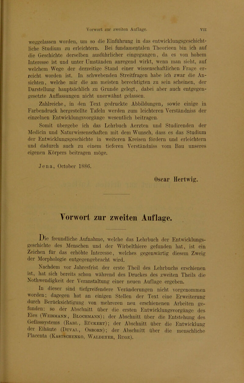 weggelassen worden, um so die Einführung in das entwicklungsgeschicht- liehe Studium zu erleichtern. Bei fundamentalen Theorieen bin ich auf die Geschichte derselben ausführlicher eingegangen, da es von hohem Interesse ist und unter Umständen anregend wirkt, wenn man sieht, auf welchem Wege der derzeitige Stand einer wissenschaftlichen Frage er- reicht worden ist. In schwebenden Streitfragen habe ich zwar die An- sichten, welche mir die am meisten berechtigten zu sein scheinen, der Darstellung hauptsächlich zu Grunde gelegt, dabei aber auch entgegen- gesetzte Auffassungen nicht unerwähnt gelassen. Zahlreiche, in den Text gedruckte Abbildungen, sowie einige in Farbendruck hergestellte Tafeln werden zum leichteren Verständniss der einzelnen Entwicklungsvorgänge wesentlich beitragen. Somit übergebe ich das Lehrbuch Aerzten und Studirenden der Medicin und Naturwissenschaften mit dem Wunsch, dass es das Studium der Entwicklungsgeschichte in weiteren Kreisen fördern und erleichtern und dadurch auch zu einem tieferen Verständniss vom Bau unseres eigenen Körpers beitragen möge. Jena, October 1886. Oscar Hertwig. Vorwort zur zweiten Auflage. Die freundliche Aufnahme, welche das Lehrbuch der Entwicklungs- geschichte des Menschen und der Wirbelthiere gefunden hat, ist ein Zeichen für das erhöhte Interesse, welches gegenwärtig diesem Zweig der Morphologie entgegengebracht wird. Nachdem vor Jahresfrist der erste Theil des Lehrbuchs erschienen ist, hat sich bereits schon während des Druckes des zweiten Theils die Nothwendigkeit der Veranstaltung einer neuen Auflage ergeben. In dieser sind tiefgreifendere Veränderungen nicht vorgenommen worden; dagegen hat an einigen Stellen der Text eine Erweiterung durch Berücksichtigung von mehreren neu erschienenen Arbeiten ge- funden: so der Abschnitt über die ersten Entwicklungsvorgänge des Lies (Weismann, Blochmann)-, der Abschnitt über die Entstehung des Gefässsystems (Rabl, Rückert); der Abschnitt über die Entwicklung dei Eihäute (Duval, Osborn); der Abschnitt über die menschliche Placenta (Kastsciienko, Waldeyer, Rüge).