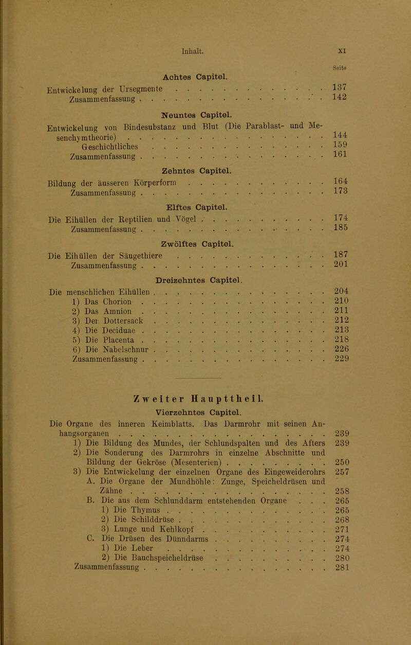 Seite Achtes Capitel. Entwickelung der UrSegmente .137 Zusammenfassung 142 Neuntes Capitel. Entwickelung von Bindesubstanz und Blut (Die Parablast- und Me- senchymtheorie) 144 Geschichtliches 159 Zusammenfassung 161 Zehntes Capitel. Bildung der äusseren Körperform 164 Zusammenfassung 173 Elftes Capitel. Die Eihüllen der Reptilien und Yögel 174 Zusammenfassung 165 Zwölftes Capitel. Die Eihüllen der Säugethiere 187 Zusammenfassung 201 Dreizehntes Capitel. Die menschlichen Eihüllen 204 1) Das Chorion 210 2) Das Amnion 211 3) Der Dottersack 212 4) Die Deciduae 213 5) Die Placenta 218 6) Die Nabelschnur 226 Zusammenfassung 229 Zweiter Haupttlieil. Vierzehntes Capitel. Die Organe des inneren Keimblatts. Das Darmrohr mit seinen An- hangsorganen 239 1) Die Bildung des Mundes, der Schlundspalten und des Afters 239 2) Die Sonderung des Darmrohrs in einzelne Abschnitte und Bildung der Gekröse (Mesenterien) 250 3) Die Entwickelung der einzelnen Organe des Eingeweiderohrs 257 A. Die Organe der Mundhöhle: Zunge, Speicheldrüsen und Zähne 258 B. Die aus dem Schlunddarm entstehenden Organe . . . 265 1) Die Thymus 265 2) Die Schilddrüse 268 3) Lunge und Kehlkopf 271 C. Die Drüsen des Dünndarms 274 1) Die Leber 274 2) Die Bauchspeicheldrüse 280 Zusammenfassung 281
